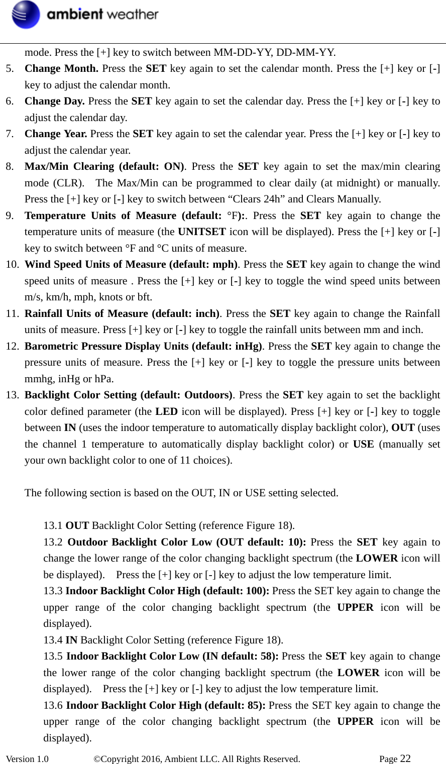  Version 1.0   ©Copyright 2016, Ambient LLC. All Rights Reserved.    Page 22  mode. Press the [+] key to switch between MM-DD-YY, DD-MM-YY.   5. Change Month. Press the SET key again to set the calendar month. Press the [+] key or [-] key to adjust the calendar month.   6. Change Day. Press the SET key again to set the calendar day. Press the [+] key or [-] key to adjust the calendar day.   7. Change Year. Press the SET key again to set the calendar year. Press the [+] key or [-] key to adjust the calendar year.   8. Max/Min Clearing (default: ON). Press the SET key again to set the max/min clearing mode (CLR).  The Max/Min can be programmed to clear daily (at midnight) or manually. Press the [+] key or [-] key to switch between “Clears 24h” and Clears Manually. 9. Temperature Units of Measure (default: °F):. Press the SET key again to change the temperature units of measure (the UNITSET icon will be displayed). Press the [+] key or [-] key to switch between °F and °C units of measure. 10. Wind Speed Units of Measure (default: mph). Press the SET key again to change the wind speed units of measure . Press the [+] key or [-] key to toggle the wind speed units between m/s, km/h, mph, knots or bft. 11. Rainfall Units of Measure (default: inch). Press the SET key again to change the Rainfall units of measure. Press [+] key or [-] key to toggle the rainfall units between mm and inch.     12. Barometric Pressure Display Units (default: inHg). Press the SET key again to change the pressure units of measure. Press the [+] key or [-] key to toggle the pressure units between mmhg, inHg or hPa. 13. Backlight Color Setting (default: Outdoors). Press the SET key again to set the backlight color defined parameter (the LED icon will be displayed). Press [+] key or [-] key to toggle between IN (uses the indoor temperature to automatically display backlight color), OUT (uses the channel 1 temperature to automatically display backlight color) or USE (manually set your own backlight color to one of 11 choices).  The following section is based on the OUT, IN or USE setting selected.  13.1 OUT Backlight Color Setting (reference Figure 18). 13.2  Outdoor Backlight Color Low (OUT default: 10): Press the SET key again to change the lower range of the color changing backlight spectrum (the LOWER icon will be displayed).    Press the [+] key or [-] key to adjust the low temperature limit. 13.3 Indoor Backlight Color High (default: 100): Press the SET key again to change the upper range of the color changing backlight spectrum (the UPPER icon will be displayed).  13.4 IN Backlight Color Setting (reference Figure 18). 13.5 Indoor Backlight Color Low (IN default: 58): Press the SET key again to change the lower range of the color changing backlight spectrum (the LOWER icon will be displayed).    Press the [+] key or [-] key to adjust the low temperature limit. 13.6 Indoor Backlight Color High (default: 85): Press the SET key again to change the upper range of the color changing backlight spectrum (the UPPER icon will be displayed). 