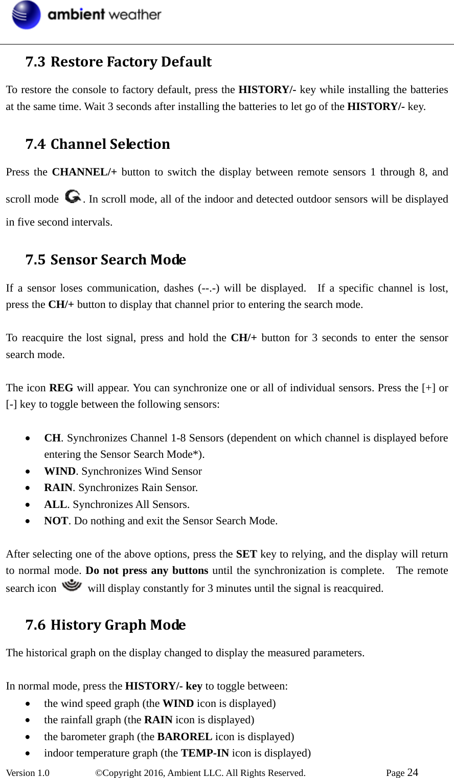  Version 1.0   ©Copyright 2016, Ambient LLC. All Rights Reserved.    Page 24  7.3 RestoreFactoryDefaultTo restore the console to factory default, press the HISTORY/- key while installing the batteries at the same time. Wait 3 seconds after installing the batteries to let go of the HISTORY/- key. 7.4 ChannelSelectionPress the CHANNEL/+ button to switch the display between remote sensors 1 through 8, and scroll mode  . In scroll mode, all of the indoor and detected outdoor sensors will be displayed in five second intervals. 7.5 SensorSearchModeIf a sensor loses communication, dashes (--.-) will be displayed.  If a specific channel is lost, press the CH/+ button to display that channel prior to entering the search mode.  To reacquire the lost signal, press and hold the CH/+ button for 3 seconds to enter the sensor search mode.    The icon REG will appear. You can synchronize one or all of individual sensors. Press the [+] or [-] key to toggle between the following sensors:  • CH. Synchronizes Channel 1-8 Sensors (dependent on which channel is displayed before entering the Sensor Search Mode*). • WIND. Synchronizes Wind Sensor • RAIN. Synchronizes Rain Sensor. • ALL. Synchronizes All Sensors. • NOT. Do nothing and exit the Sensor Search Mode.  After selecting one of the above options, press the SET key to relying, and the display will return to normal mode. Do not press any buttons until the synchronization is complete.    The remote search icon    will display constantly for 3 minutes until the signal is reacquired. 7.6 HistoryGraphModeThe historical graph on the display changed to display the measured parameters.  In normal mode, press the HISTORY/- key to toggle between: • the wind speed graph (the WIND icon is displayed)   • the rainfall graph (the RAIN icon is displayed) • the barometer graph (the BAROREL icon is displayed) • indoor temperature graph (the TEMP-IN icon is displayed) 