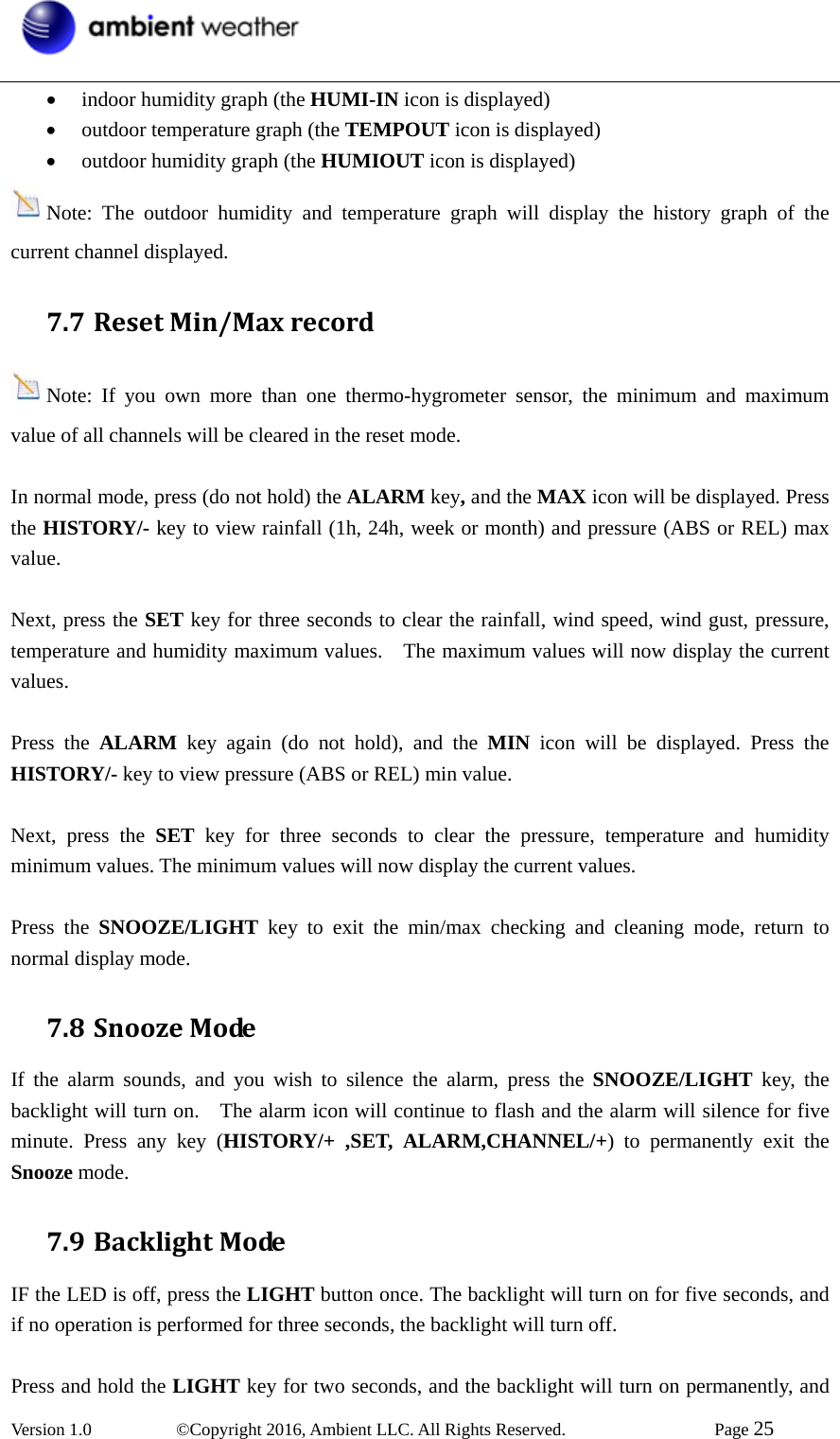  Version 1.0   ©Copyright 2016, Ambient LLC. All Rights Reserved.    Page 25  • indoor humidity graph (the HUMI-IN icon is displayed)   • outdoor temperature graph (the TEMPOUT icon is displayed) • outdoor humidity graph (the HUMIOUT icon is displayed) Note: The outdoor humidity and temperature graph will display the history graph of the current channel displayed. 7.7 ResetMin/MaxrecordNote: If you own more than one thermo-hygrometer sensor, the minimum and maximum value of all channels will be cleared in the reset mode.  In normal mode, press (do not hold) the ALARM key, and the MAX icon will be displayed. Press the HISTORY/- key to view rainfall (1h, 24h, week or month) and pressure (ABS or REL) max value.   Next, press the SET key for three seconds to clear the rainfall, wind speed, wind gust, pressure, temperature and humidity maximum values.    The maximum values will now display the current values.  Press the ALARM key again (do not hold), and the MIN icon will be displayed. Press the HISTORY/- key to view pressure (ABS or REL) min value.    Next, press the SET key for three seconds to clear the pressure, temperature and humidity minimum values. The minimum values will now display the current values.  Press the SNOOZE/LIGHT key to exit the min/max checking and cleaning mode, return to normal display mode. 7.8 SnoozeModeIf the alarm sounds, and you wish to silence the alarm, press the SNOOZE/LIGHT key, the backlight will turn on.    The alarm icon will continue to flash and the alarm will silence for five minute. Press any key (HISTORY/+ ,SET, ALARM,CHANNEL/+) to permanently exit the Snooze mode. 7.9 BacklightModeIF the LED is off, press the LIGHT button once. The backlight will turn on for five seconds, and if no operation is performed for three seconds, the backlight will turn off.  Press and hold the LIGHT key for two seconds, and the backlight will turn on permanently, and 