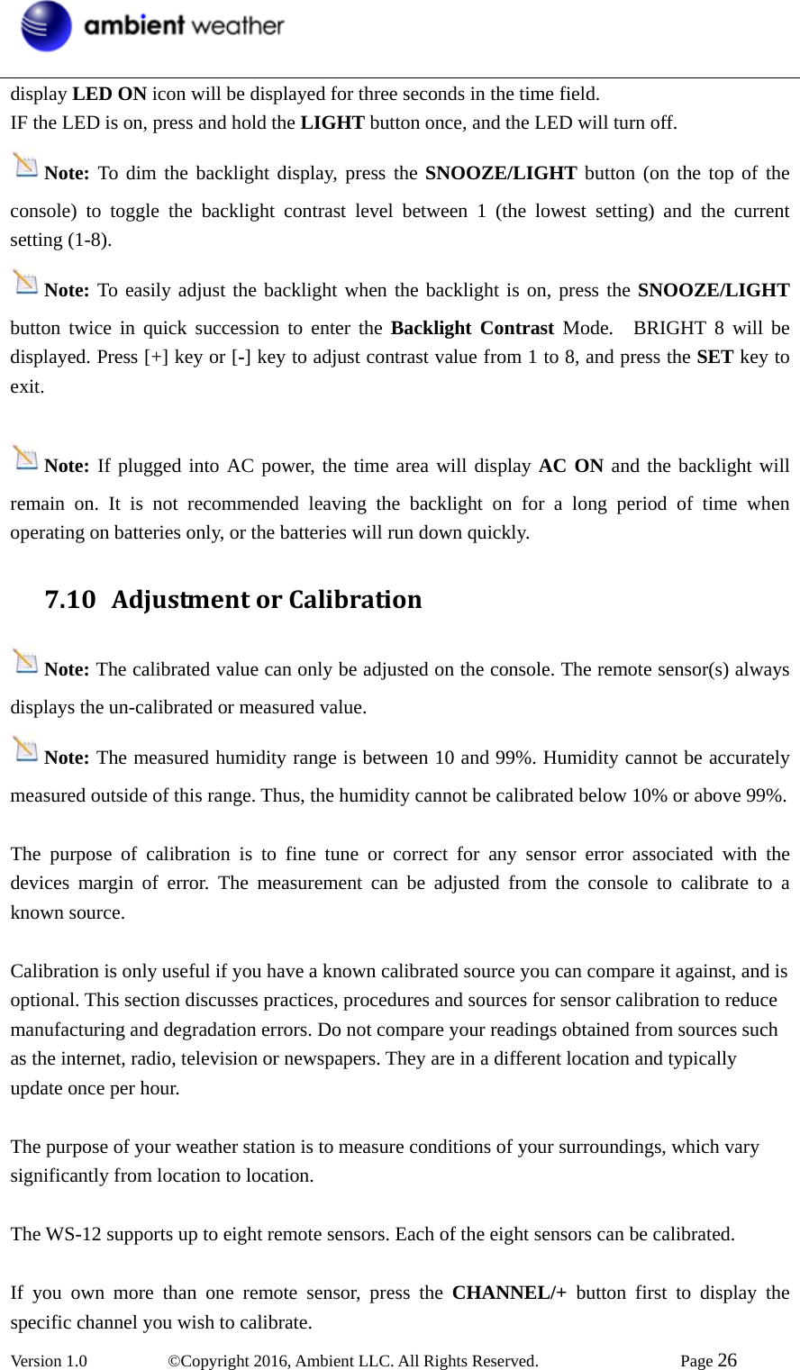  Version 1.0   ©Copyright 2016, Ambient LLC. All Rights Reserved.    Page 26  display LED ON icon will be displayed for three seconds in the time field. IF the LED is on, press and hold the LIGHT button once, and the LED will turn off. Note: To dim the backlight display, press the SNOOZE/LIGHT button (on the top of the console) to toggle the backlight contrast level between 1 (the lowest setting) and the current setting (1-8). Note: To easily adjust the backlight when the backlight is on, press the SNOOZE/LIGHT button twice in quick succession to enter the Backlight Contrast Mode.  BRIGHT 8 will be displayed. Press [+] key or [-] key to adjust contrast value from 1 to 8, and press the SET key to exit.  Note: If plugged into AC power, the time area will display AC ON and the backlight will remain on. It is not recommended leaving the backlight on for a long period of time when operating on batteries only, or the batteries will run down quickly. 7.10 AdjustmentorCalibrationNote: The calibrated value can only be adjusted on the console. The remote sensor(s) always displays the un-calibrated or measured value. Note: The measured humidity range is between 10 and 99%. Humidity cannot be accurately measured outside of this range. Thus, the humidity cannot be calibrated below 10% or above 99%.  The purpose of calibration is to fine tune or correct for any sensor error associated with the devices margin of error. The measurement can be adjusted from the console to calibrate to a known source.  Calibration is only useful if you have a known calibrated source you can compare it against, and is optional. This section discusses practices, procedures and sources for sensor calibration to reduce manufacturing and degradation errors. Do not compare your readings obtained from sources such as the internet, radio, television or newspapers. They are in a different location and typically update once per hour.  The purpose of your weather station is to measure conditions of your surroundings, which vary significantly from location to location.  The WS-12 supports up to eight remote sensors. Each of the eight sensors can be calibrated.  If you own more than one remote sensor, press the CHANNEL/+ button first to display the specific channel you wish to calibrate. 