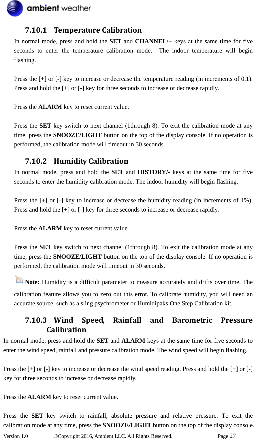  Version 1.0   ©Copyright 2016, Ambient LLC. All Rights Reserved.    Page 27  7.10.1 TemperatureCalibrationIn normal mode, press and hold the SET and CHANNEL/+ keys at the same time for five seconds to enter the temperature calibration mode.  The indoor temperature will begin flashing.  Press the [+] or [-] key to increase or decrease the temperature reading (in increments of 0.1). Press and hold the [+] or [-] key for three seconds to increase or decrease rapidly.  Press the ALARM key to reset current value.    Press the SET key switch to next channel (1through 8). To exit the calibration mode at any time, press the SNOOZE/LIGHT button on the top of the display console. If no operation is performed, the calibration mode will timeout in 30 seconds. 7.10.2 HumidityCalibrationIn normal mode, press and hold the SET and HISTORY/- keys at the same time for five seconds to enter the humidity calibration mode. The indoor humidity will begin flashing.  Press the [+] or [-] key to increase or decrease the humidity reading (in increments of 1%). Press and hold the [+] or [-] key for three seconds to increase or decrease rapidly.  Press the ALARM key to reset current value.    Press the SET key switch to next channel (1through 8). To exit the calibration mode at any time, press the SNOOZE/LIGHT button on the top of the display console. If no operation is performed, the calibration mode will timeout in 30 seconds. Note: Humidity is a difficult parameter to measure accurately and drifts over time. The calibration feature allows you to zero out this error. To calibrate humidity, you will need an accurate source, such as a sling psychrometer or Humidipaks One Step Calibration kit. 7.10.3 WindSpeed,Rainf allandBarometricPressureCalibrationIn normal mode, press and hold the SET and ALARM keys at the same time for five seconds to enter the wind speed, rainfall and pressure calibration mode. The wind speed will begin flashing.  Press the [+] or [-] key to increase or decrease the wind speed reading. Press and hold the [+] or [-] key for three seconds to increase or decrease rapidly.  Press the ALARM key to reset current value.    Press the SET key switch to rainfall, absolute pressure and relative pressure. To exit the calibration mode at any time, press the SNOOZE/LIGHT button on the top of the display console. 