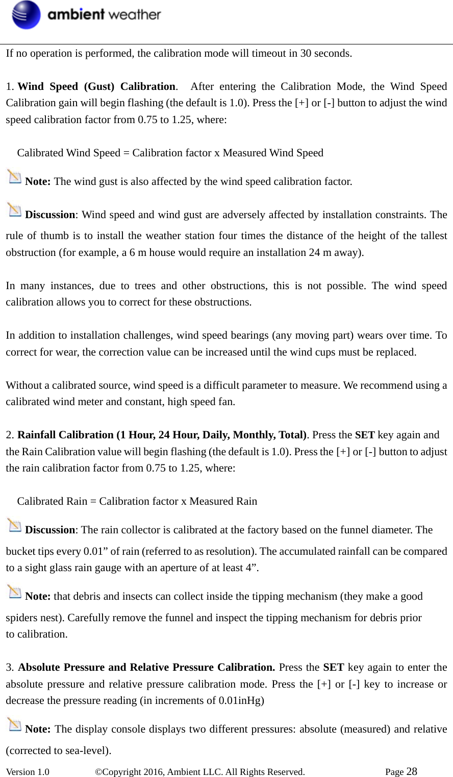  Version 1.0   ©Copyright 2016, Ambient LLC. All Rights Reserved.    Page 28  If no operation is performed, the calibration mode will timeout in 30 seconds.  1. Wind Speed (Gust) Calibration.  After entering the Calibration Mode, the Wind Speed Calibration gain will begin flashing (the default is 1.0). Press the [+] or [-] button to adjust the wind speed calibration factor from 0.75 to 1.25, where:       Calibrated Wind Speed = Calibration factor x Measured Wind Speed  Note: The wind gust is also affected by the wind speed calibration factor.   Discussion: Wind speed and wind gust are adversely affected by installation constraints. The rule of thumb is to install the weather station four times the distance of the height of the tallest obstruction (for example, a 6 m house would require an installation 24 m away).   In many instances, due to trees and other obstructions, this is not possible. The wind speed calibration allows you to correct for these obstructions.  In addition to installation challenges, wind speed bearings (any moving part) wears over time. To correct for wear, the correction value can be increased until the wind cups must be replaced.   Without a calibrated source, wind speed is a difficult parameter to measure. We recommend using a calibrated wind meter and constant, high speed fan.  2. Rainfall Calibration (1 Hour, 24 Hour, Daily, Monthly, Total). Press the SET key again and the Rain Calibration value will begin flashing (the default is 1.0). Press the [+] or [-] button to adjust the rain calibration factor from 0.75 to 1.25, where:       Calibrated Rain = Calibration factor x Measured Rain   Discussion: The rain collector is calibrated at the factory based on the funnel diameter. The bucket tips every 0.01” of rain (referred to as resolution). The accumulated rainfall can be compared to a sight glass rain gauge with an aperture of at least 4”.  Note: that debris and insects can collect inside the tipping mechanism (they make a good spiders nest). Carefully remove the funnel and inspect the tipping mechanism for debris prior   to calibration.    3. Absolute Pressure and Relative Pressure Calibration. Press the SET key again to enter the absolute pressure and relative pressure calibration mode. Press the [+] or [-] key to increase or decrease the pressure reading (in increments of 0.01inHg) Note: The display console displays two different pressures: absolute (measured) and relative (corrected to sea-level). 