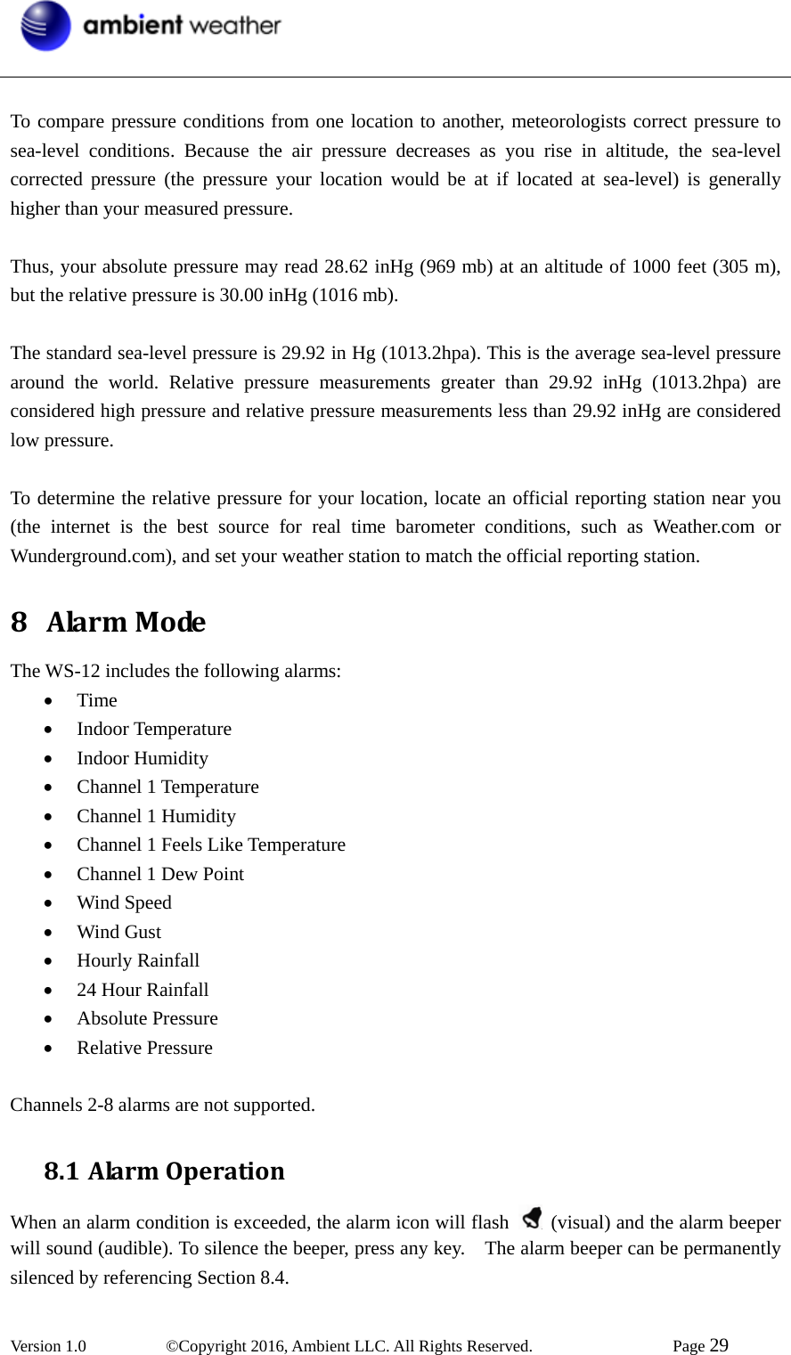  Version 1.0   ©Copyright 2016, Ambient LLC. All Rights Reserved.    Page 29   To compare pressure conditions from one location to another, meteorologists correct pressure to sea-level conditions. Because the air pressure decreases as you rise in altitude, the sea-level corrected pressure (the pressure your location would be at if located at sea-level) is generally higher than your measured pressure.  Thus, your absolute pressure may read 28.62 inHg (969 mb) at an altitude of 1000 feet (305 m), but the relative pressure is 30.00 inHg (1016 mb).    The standard sea-level pressure is 29.92 in Hg (1013.2hpa). This is the average sea-level pressure around the world. Relative pressure measurements greater than 29.92 inHg (1013.2hpa) are considered high pressure and relative pressure measurements less than 29.92 inHg are considered low pressure.  To determine the relative pressure for your location, locate an official reporting station near you (the internet is the best source for real time barometer conditions, such as Weather.com or Wunderground.com), and set your weather station to match the official reporting station.   8 AlarmModeThe WS-12 includes the following alarms: • Time • Indoor Temperature • Indoor Humidity • Channel 1 Temperature • Channel 1 Humidity • Channel 1 Feels Like Temperature • Channel 1 Dew Point • Wind Speed • Wind Gust • Hourly Rainfall • 24 Hour Rainfall • Absolute Pressure • Relative Pressure  Channels 2-8 alarms are not supported. 8.1 AlarmOperationWhen an alarm condition is exceeded, the alarm icon will flash    (visual) and the alarm beeper will sound (audible). To silence the beeper, press any key.    The alarm beeper can be permanently silenced by referencing Section 8.4. 