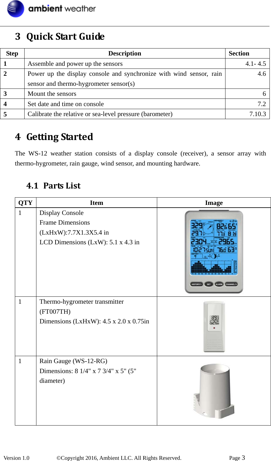  Version 1.0   ©Copyright 2016, Ambient LLC. All Rights Reserved.    Page 3  3 QuickStartGuideStep Description Section 1  Assemble and power up the sensors  4.1- 4.52  Power up the display console and synchronize with wind sensor, rain sensor and thermo-hygrometer sensor(s) 4.63  Mount the sensors  64  Set date and time on console  7.25  Calibrate the relative or sea-level pressure (barometer)  7.10.34 GettingStartedThe WS-12 weather station consists of a display console (receiver), a sensor array with thermo-hygrometer, rain gauge, wind sensor, and mounting hardware. 4.1 PartsListQTY Item  Image 1 Display Console Frame Dimensions (LxHxW):7.7X1.3X5.4 in LCD Dimensions (LxW): 5.1 x 4.3 in  1 Thermo-hygrometer transmitter (FT007TH) Dimensions (LxHxW): 4.5 x 2.0 x 0.75in  1  Rain Gauge (WS-12-RG) Dimensions: 8 1/4&quot; x 7 3/4&quot; x 5&quot; (5&quot; diameter)  