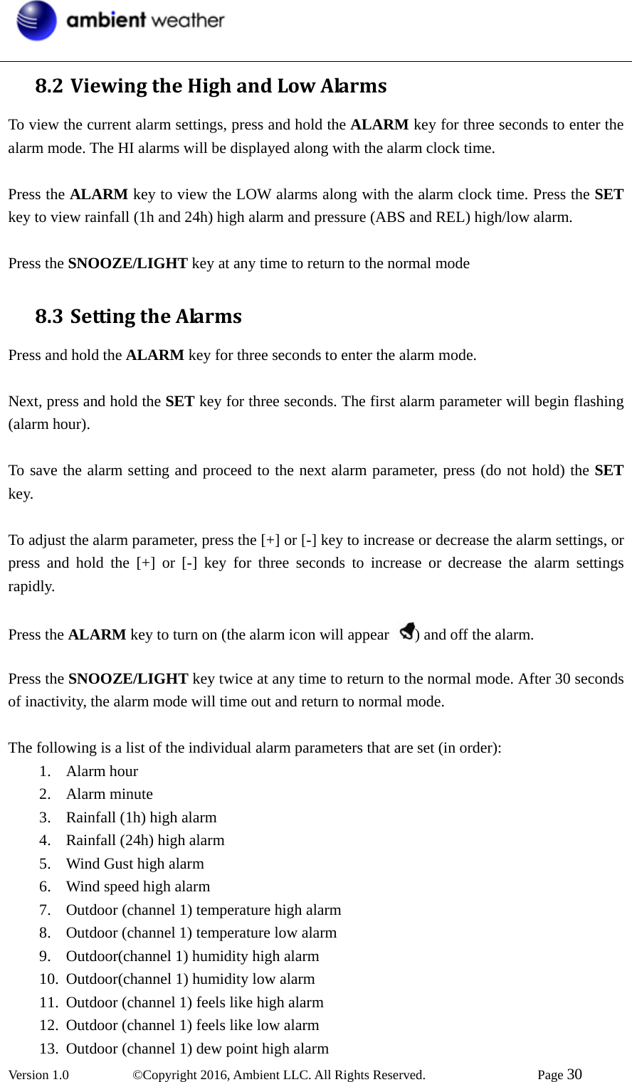  Version 1.0   ©Copyright 2016, Ambient LLC. All Rights Reserved.    Page 30  8.2 ViewingtheHighandLowAlarmsTo view the current alarm settings, press and hold the ALARM key for three seconds to enter the alarm mode. The HI alarms will be displayed along with the alarm clock time.  Press the ALARM key to view the LOW alarms along with the alarm clock time. Press the SET key to view rainfall (1h and 24h) high alarm and pressure (ABS and REL) high/low alarm.  Press the SNOOZE/LIGHT key at any time to return to the normal mode 8.3 SettingtheAlarmsPress and hold the ALARM key for three seconds to enter the alarm mode.  Next, press and hold the SET key for three seconds. The first alarm parameter will begin flashing (alarm hour).    To save the alarm setting and proceed to the next alarm parameter, press (do not hold) the SET key.  To adjust the alarm parameter, press the [+] or [-] key to increase or decrease the alarm settings, or press and hold the [+] or [-] key for three seconds to increase or decrease the alarm settings rapidly.  Press the ALARM key to turn on (the alarm icon will appear  ) and off the alarm.  Press the SNOOZE/LIGHT key twice at any time to return to the normal mode. After 30 seconds of inactivity, the alarm mode will time out and return to normal mode.  The following is a list of the individual alarm parameters that are set (in order): 1. Alarm hour 2. Alarm minute 3. Rainfall (1h) high alarm 4. Rainfall (24h) high alarm 5. Wind Gust high alarm 6. Wind speed high alarm 7. Outdoor (channel 1) temperature high alarm 8. Outdoor (channel 1) temperature low alarm 9. Outdoor(channel 1) humidity high alarm 10. Outdoor(channel 1) humidity low alarm 11. Outdoor (channel 1) feels like high alarm 12. Outdoor (channel 1) feels like low alarm 13. Outdoor (channel 1) dew point high alarm   