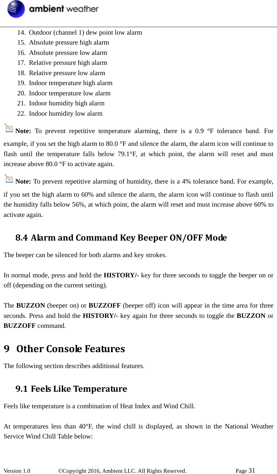  Version 1.0   ©Copyright 2016, Ambient LLC. All Rights Reserved.    Page 31  14. Outdoor (channel 1) dew point low alarm 15. Absolute pressure high alarm 16. Absolute pressure low alarm 17. Relative pressure high alarm 18. Relative pressure low alarm 19. Indoor temperature high alarm 20. Indoor temperature low alarm 21. Indoor humidity high alarm 22. Indoor humidity low alarm Note:  To prevent repetitive temperature alarming, there is a 0.9 °F tolerance band. For example, if you set the high alarm to 80.0 °F and silence the alarm, the alarm icon will continue to flash until the temperature falls below 79.1°F, at which point, the alarm will reset and must increase above 80.0 °F to activate again. Note: To prevent repetitive alarming of humidity, there is a 4% tolerance band. For example, if you set the high alarm to 60% and silence the alarm, the alarm icon will continue to flash until the humidity falls below 56%, at which point, the alarm will reset and must increase above 60% to activate again. 8.4 AlarmandCommandKeyBeeperON/OFFModeThe beeper can be silenced for both alarms and key strokes.  In normal mode, press and hold the HISTORY/- key for three seconds to toggle the beeper on or off (depending on the current setting).  The BUZZON (beeper on) or BUZZOFF (beeper off) icon will appear in the time area for three seconds. Press and hold the HISTORY/- key again for three seconds to toggle the BUZZON or BUZZOFF command. 9 OtherConsoleFeaturesThe following section describes additional features. 9.1 FeelsLikeTemperatureFeels like temperature is a combination of Heat Index and Wind Chill.  At temperatures less than 40°F, the wind chill is displayed, as shown in the National Weather Service Wind Chill Table below: 