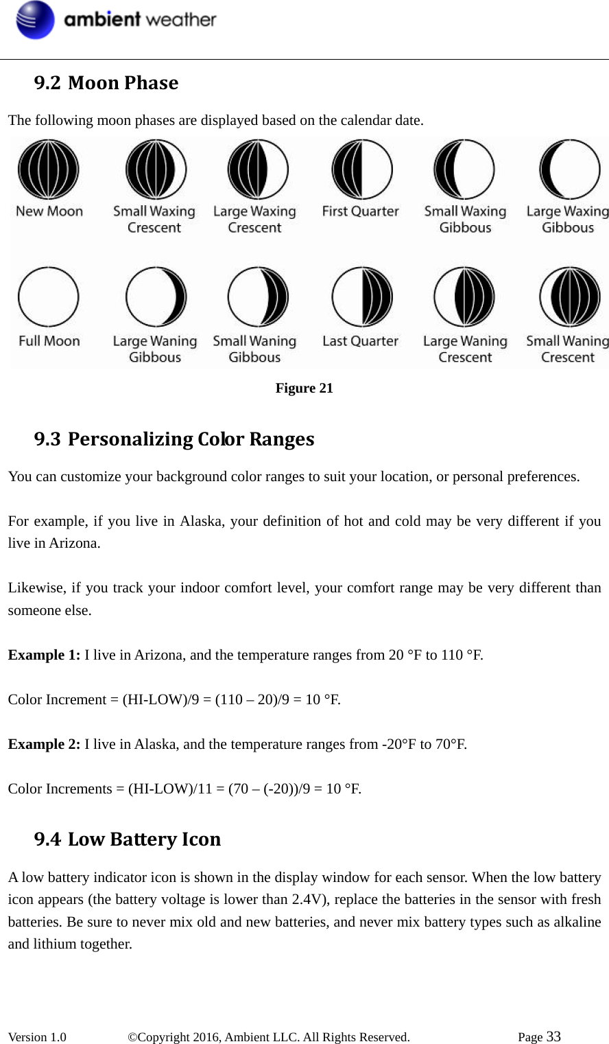  Version 1.0   ©Copyright 2016, Ambient LLC. All Rights Reserved.    Page 33  9.2 MoonPhaseThe following moon phases are displayed based on the calendar date.  Figure 21 9.3 PersonalizingColorRangesYou can customize your background color ranges to suit your location, or personal preferences.  For example, if you live in Alaska, your definition of hot and cold may be very different if you live in Arizona.  Likewise, if you track your indoor comfort level, your comfort range may be very different than someone else.  Example 1: I live in Arizona, and the temperature ranges from 20 °F to 110 °F.  Color Increment = (HI-LOW)/9 = (110 – 20)/9 = 10 °F.  Example 2: I live in Alaska, and the temperature ranges from -20°F to 70°F.  Color Increments = (HI-LOW)/11 = (70 – (-20))/9 = 10 °F. 9.4 LowBatteryIconA low battery indicator icon is shown in the display window for each sensor. When the low battery icon appears (the battery voltage is lower than 2.4V), replace the batteries in the sensor with fresh batteries. Be sure to never mix old and new batteries, and never mix battery types such as alkaline and lithium together.   