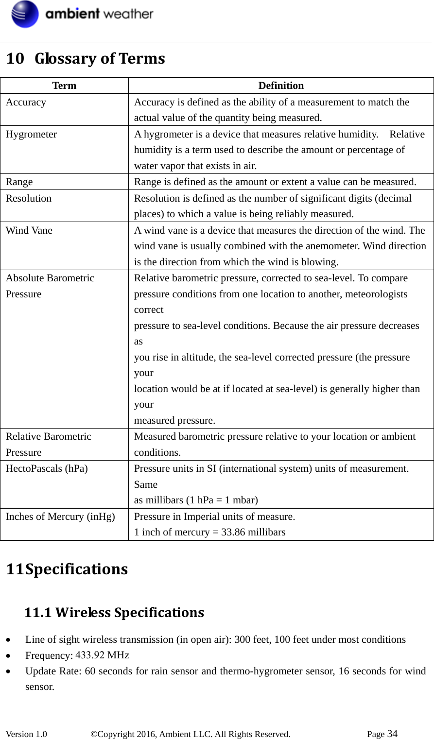  Version 1.0   ©Copyright 2016, Ambient LLC. All Rights Reserved.    Page 34  10 GlossaryofTermsTerm Definition Accuracy Accuracy is defined as the ability of a measurement to match the actual value of the quantity being measured. Hygrometer  A hygrometer is a device that measures relative humidity.    Relative humidity is a term used to describe the amount or percentage of water vapor that exists in air. Range  Range is defined as the amount or extent a value can be measured. Resolution  Resolution is defined as the number of significant digits (decimal places) to which a value is being reliably measured. Wind Vane  A wind vane is a device that measures the direction of the wind. The wind vane is usually combined with the anemometer. Wind direction is the direction from which the wind is blowing. Absolute Barometric Pressure   Relative barometric pressure, corrected to sea-level. To compare pressure conditions from one location to another, meteorologists correct  pressure to sea-level conditions. Because the air pressure decreases as  you rise in altitude, the sea-level corrected pressure (the pressure your  location would be at if located at sea-level) is generally higher than your  measured pressure.   Relative Barometric Pressure  Measured barometric pressure relative to your location or ambient   conditions.   HectoPascals (hPa)  Pressure units in SI (international system) units of measurement. Same  as millibars (1 hPa = 1 mbar)   Inches of Mercury (inHg)    Pressure in Imperial units of measure.   1 inch of mercury = 33.86 millibars 11 Specifications11.1WirelessSpecifications• Line of sight wireless transmission (in open air): 300 feet, 100 feet under most conditions • Frequency: 433 MHz • Update Rate: 60 seconds for rain sensor and thermo-hygrometer sensor, 16 seconds for wind sensor. 433.92 MHz