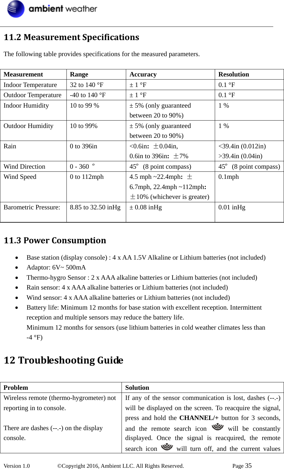  Version 1.0   ©Copyright 2016, Ambient LLC. All Rights Reserved.    Page 35  11.2MeasurementSpecificationsThe following table provides specifications for the measured parameters.    Measurement Range  Accuracy  Resolution Indoor Temperature  32 to 140 °F  ± 1 °F  0.1 °F Outdoor Temperature -40 to 140 °F  ± 1 °F  0.1 °F Indoor Humidity  10 to 99 %  ± 5% (only guaranteed between 20 to 90%) 1 % Outdoor Humidity  10 to 99%  ± 5% (only guaranteed between 20 to 90%) 1 % Rain  0 to 396in  &lt;0.6in: ±0.04in,  0.6in to 396in: ±7% &lt;39.4in (0.012in) &gt;39.4in (0.04in)       Wind Direction  0 - 360  º 45º (8 point compass)  45º (8 point compass)Wind Speed  0 to 112mph  4.5 mph ~22.4mph: ±6.7mph, 22.4mph ~112mph: ±10% (whichever is greater)0.1mph Barometric Pressure:  8.85 to 32.50 inHg ± 0.08 inHg  0.01 inHg   11.3PowerConsumption• Base station (display console) : 4 x AA 1.5V Alkaline or Lithium batteries (not included) • Adaptor: 6V~ 500mA • Thermo-hygro Sensor : 2 x AAA alkaline batteries or Lithium batteries (not included) • Rain sensor: 4 x AAA alkaline batteries or Lithium batteries (not included) • Wind sensor: 4 x AAA alkaline batteries or Lithium batteries (not included) • Battery life: Minimum 12 months for base station with excellent reception. Intermittent reception and multiple sensors may reduce the battery life.   Minimum 12 months for sensors (use lithium batteries in cold weather climates less than -4 °F) 12TroubleshootingGuide Problem Solution Wireless remote (thermo-hygrometer) not reporting in to console.  There are dashes (--.-) on the display console. If any of the sensor communication is lost, dashes (--.-) will be displayed on the screen. To reacquire the signal, press and hold the CHANNEL/+ button for 3 seconds, and the remote search icon   will be constantly displayed. Once the signal is reacquired, the remote search icon   will turn off, and the current values 