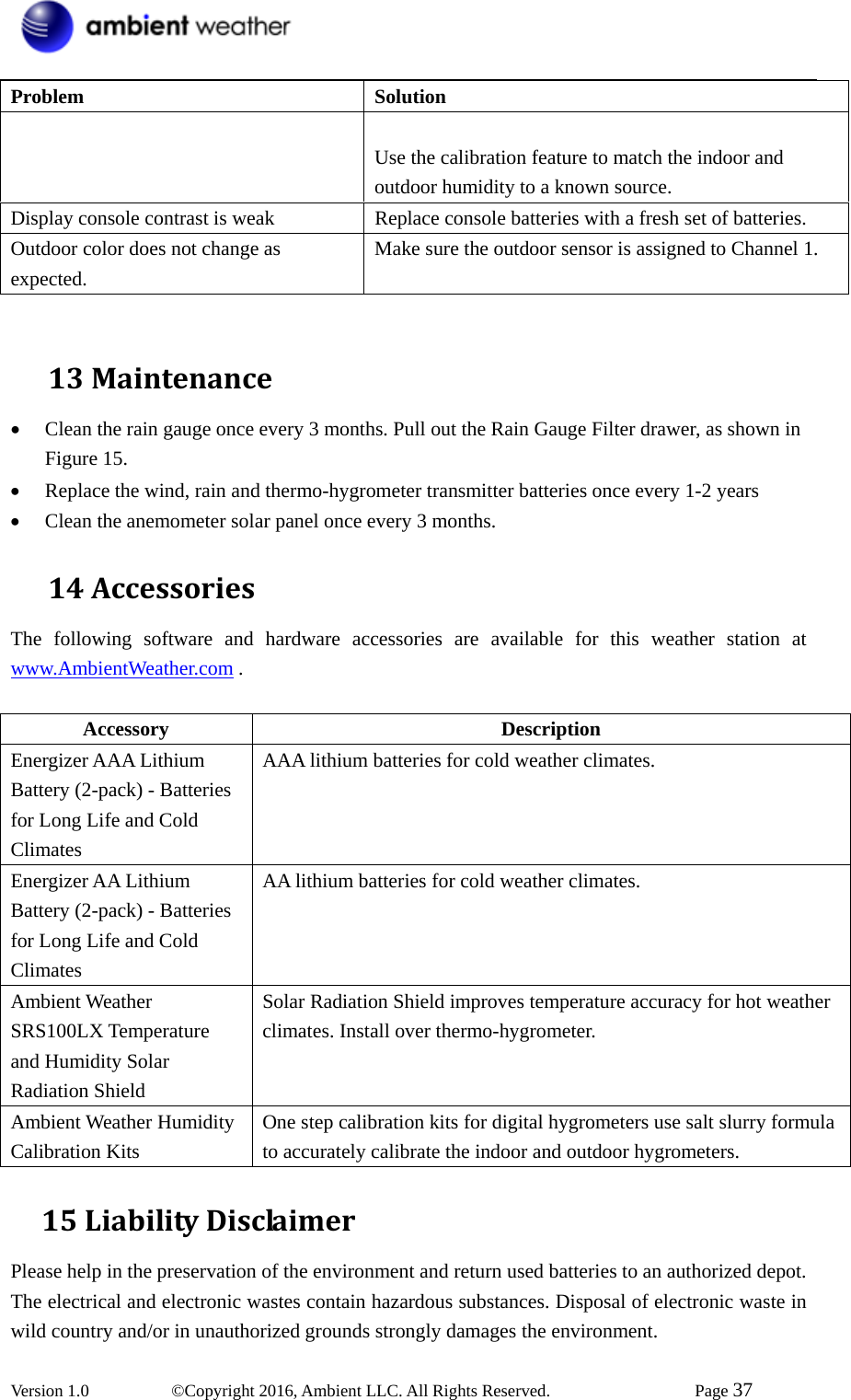 Version 1.0   ©Copyright 2016, Ambient LLC. All Rights Reserved.    Page 37  Problem Solution  Use the calibration feature to match the indoor and outdoor humidity to a known source. Display console contrast is weak  Replace console batteries with a fresh set of batteries. Outdoor color does not change as expected. Make sure the outdoor sensor is assigned to Channel 1.  13 Maintenance• Clean the rain gauge once every 3 months. Pull out the Rain Gauge Filter drawer, as shown in Figure 15. • Replace the wind, rain and thermo-hygrometer transmitter batteries once every 1-2 years • Clean the anemometer solar panel once every 3 months. 14 AccessoriesThe following software and hardware accessories are available for this weather station at www.AmbientWeather.com .  Accessory Description Energizer AAA Lithium Battery (2-pack) - Batteries for Long Life and Cold Climates AAA lithium batteries for cold weather climates. Energizer AA Lithium Battery (2-pack) - Batteries for Long Life and Cold Climates AA lithium batteries for cold weather climates. Ambient Weather SRS100LX Temperature and Humidity Solar Radiation Shield Solar Radiation Shield improves temperature accuracy for hot weather climates. Install over thermo-hygrometer. Ambient Weather Humidity Calibration Kits One step calibration kits for digital hygrometers use salt slurry formula to accurately calibrate the indoor and outdoor hygrometers.   15LiabilityDisclaimerPlease help in the preservation of the environment and return used batteries to an authorized depot.   The electrical and electronic wastes contain hazardous substances. Disposal of electronic waste in wild country and/or in unauthorized grounds strongly damages the environment.  