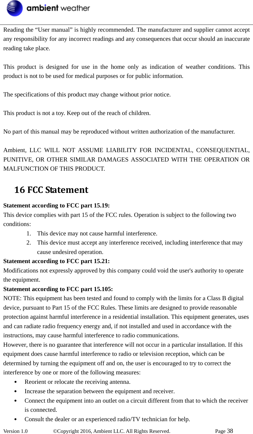  Version 1.0   ©Copyright 2016, Ambient LLC. All Rights Reserved.    Page 38  Reading the “User manual” is highly recommended. The manufacturer and supplier cannot accept any responsibility for any incorrect readings and any consequences that occur should an inaccurate reading take place.  This product is designed for use in the home only as indication of weather conditions. This product is not to be used for medical purposes or for public information.  The specifications of this product may change without prior notice.  This product is not a toy. Keep out of the reach of children.  No part of this manual may be reproduced without written authorization of the manufacturer.  Ambient, LLC WILL NOT ASSUME LIABILITY FOR INCIDENTAL, CONSEQUENTIAL, PUNITIVE, OR OTHER SIMILAR DAMAGES ASSOCIATED WITH THE OPERATION OR MALFUNCTION OF THIS PRODUCT. 16FCCStatementStatement according to FCC part 15.19:   This device complies with part 15 of the FCC rules. Operation is subject to the following two conditions:  1. This device may not cause harmful interference.   2. This device must accept any interference received, including interference that may cause undesired operation.   Statement according to FCC part 15.21:   Modifications not expressly approved by this company could void the user&apos;s authority to operate the equipment. Statement according to FCC part 15.105:   NOTE: This equipment has been tested and found to comply with the limits for a Class B digital device, pursuant to Part 15 of the FCC Rules. These limits are designed to provide reasonable protection against harmful interference in a residential installation. This equipment generates, uses and can radiate radio frequency energy and, if not installed and used in accordance with the instructions, may cause harmful interference to radio communications.   However, there is no guarantee that interference will not occur in a particular installation. If this equipment does cause harmful interference to radio or television reception, which can be determined by turning the equipment off and on, the user is encouraged to try to correct the interference by one or more of the following measures:   • Reorient or relocate the receiving antenna.   • Increase the separation between the equipment and receiver.   • Connect the equipment into an outlet on a circuit different from that to which the receiver is connected.   • Consult the dealer or an experienced radio/TV technician for help.   