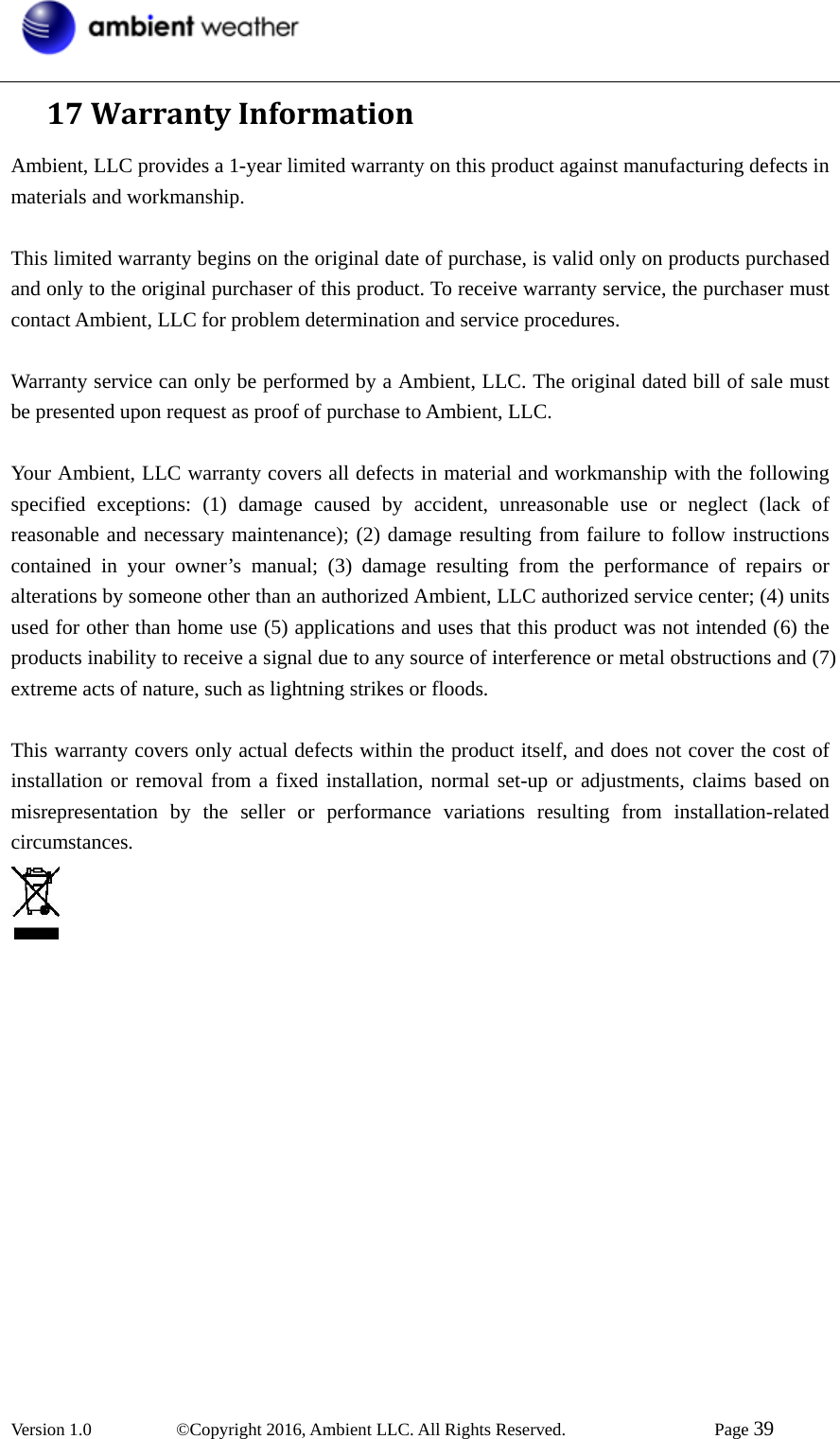 Version 1.0   ©Copyright 2016, Ambient LLC. All Rights Reserved.    Page 39  17WarrantyInformationAmbient, LLC provides a 1-year limited warranty on this product against manufacturing defects in materials and workmanship.  This limited warranty begins on the original date of purchase, is valid only on products purchased and only to the original purchaser of this product. To receive warranty service, the purchaser must contact Ambient, LLC for problem determination and service procedures.    Warranty service can only be performed by a Ambient, LLC. The original dated bill of sale must be presented upon request as proof of purchase to Ambient, LLC.  Your Ambient, LLC warranty covers all defects in material and workmanship with the following specified exceptions: (1) damage caused by accident, unreasonable use or neglect (lack of reasonable and necessary maintenance); (2) damage resulting from failure to follow instructions contained in your owner’s manual; (3) damage resulting from the performance of repairs or alterations by someone other than an authorized Ambient, LLC authorized service center; (4) units used for other than home use (5) applications and uses that this product was not intended (6) the products inability to receive a signal due to any source of interference or metal obstructions and (7) extreme acts of nature, such as lightning strikes or floods.    This warranty covers only actual defects within the product itself, and does not cover the cost of installation or removal from a fixed installation, normal set-up or adjustments, claims based on misrepresentation by the seller or performance variations resulting from installation-related circumstances.   