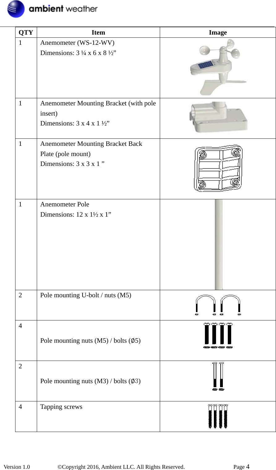  Version 1.0   ©Copyright 2016, Ambient LLC. All Rights Reserved.    Page 4  QTY Item  Image 1 Anemometer (WS-12-WV) Dimensions: 3 ¼ x 6 x 8 ½”  1  Anemometer Mounting Bracket (with pole insert) Dimensions: 3 x 4 x 1 ½”  1  Anemometer Mounting Bracket Back Plate (pole mount) Dimensions: 3 x 3 x 1 ”  1 Anemometer Pole Dimensions: 12 x 1½ x 1”  2  Pole mounting U-bolt / nuts (M5)  4 Pole mounting nuts (M5) / bolts (׎5)   2 Pole mounting nuts (M3) / bolts (׎3)   4 Tapping screws  