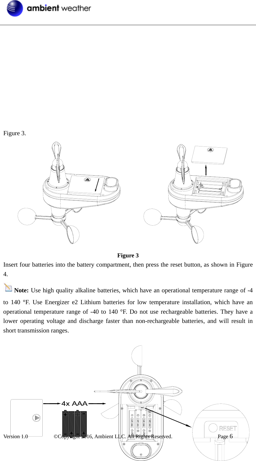  Version 1.0   ©Copyright 2016, Ambient LLC. All Rights Reserved.    Page 6             Figure 3.             Figure 3 Insert four batteries into the battery compartment, then press the reset button, as shown in Figure 4. Note: Use high quality alkaline batteries, which have an operational temperature range of -4 to 140 °F. Use Energizer e2 Lithium batteries for low temperature installation, which have an operational temperature range of -40 to 140 °F. Do not use rechargeable batteries. They have a lower operating voltage and discharge faster than non-rechargeable batteries, and will result in short transmission ranges.           