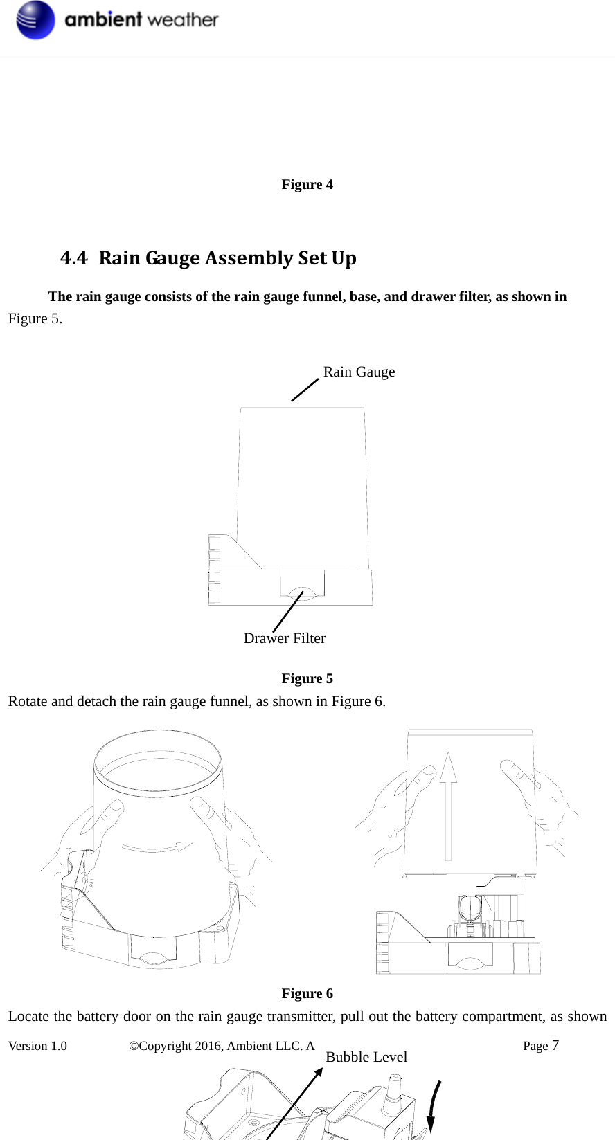  Version 1.0   ©Copyright 2016, Ambient LLC. All Rights Reserved.    Page 7       Figure 4  4.4 RainGaugeAssemblySetUpThe rain gauge consists of the rain gauge funnel, base, and drawer filter, as shown in   Figure 5.                Figure 5 Rotate and detach the rain gauge funnel, as shown in Figure 6.             Figure 6 Locate the battery door on the rain gauge transmitter, pull out the battery compartment, as shown Rain Gauge Drawer FilterBubble Level