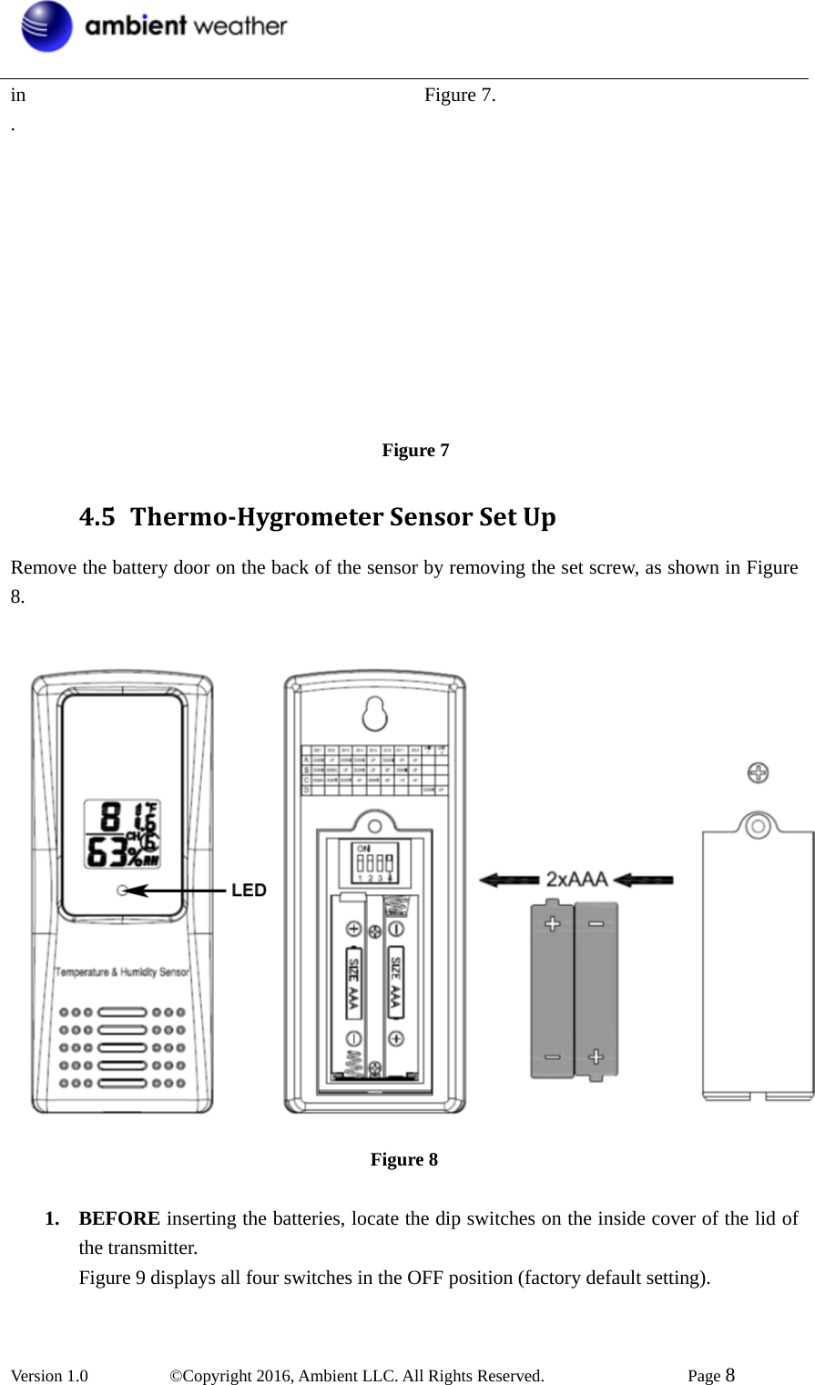  Version 1.0   ©Copyright 2016, Ambient LLC. All Rights Reserved.    Page 8  in                                        Figure 7. .                                                  Figure 7 4.5 ThermoHygrometerSensorSetUpRemove the battery door on the back of the sensor by removing the set screw, as shown in Figure 8.    Figure 8  1. BEFORE inserting the batteries, locate the dip switches on the inside cover of the lid of the transmitter. Figure 9 displays all four switches in the OFF position (factory default setting).  