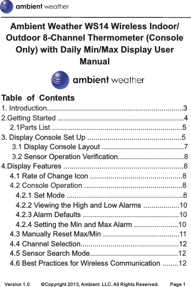Version 1.0 ©Copyright 2013, Ambient  LLC. All Rights Reserved. Page 1Table  of  Contents3451. Introduction....................................................................2.Getting Started ...............................................................2.1Parts List ...................................................................................................... 5 3.1   .........................................7 3.2  ............................ 8........................................................ 8.......................................... 84.2 Console Operation .................................................8........................................................ 8..................10................................................10......................10......................................11.........................................................................................12........12...........................3. Display Console Set Up Display Console LayoutSensor Operation Verification4.Display Features 4.1 Rate of Change Icon 4.2.1 Set Mode 4.2.2 Viewing the High and Low Alarms 4.2.3 Alarm Defaults 4.2.4 Setting the Min and Max Alarm 4.3 Manually Reset Max/Min 4.4 Channel Selection.. 124.5 Sensor Search Mode4.6 Best Practices for Wireless Communication Ambient Weather WS14 Wireless Indoor/Outdoor 8-Channel Thermometer (Console Only) with Daily Min/Max Display User Manual