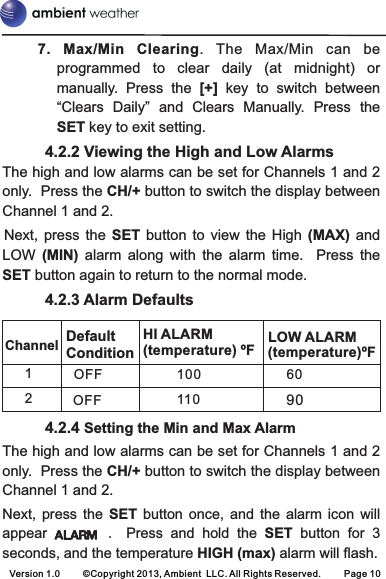 7. Max/Min  Clearing.  The  Max/Min  can  beprogrammed  to  clear  daily  (at  midnight)  or manually.  Press  the  [+]  key  to  switch  between “Clears  Daily”  and  Clears  Manually.  Press  the SET key to exit setting.   4.2.2 Viewing the High and Low AlarmsThe high and low alarms can be set for Channels 1 and 2 only.  Press the CH/+ button to switch the display between Channel 1 and 2.Next,  press  the  SET button  to  view  the High  (MAX)  and LOW  (MIN)  alarm  along  with  the  alarm  time.    Press  the SET button again to return to the normal mode.   4.2.3 Alarm Defaults   4.2.4 Setting the Min and Max AlarmThe high and low alarms can be set for Channels 1 and 2 only.  Press the CH/+ button to switch the display between Channel 1 and 2.Next,  press  the  SET  button  once,  and  the  alarm  icon  will appear                .  Press  and  hold  the  SET button  for  3 seconds, and the temperature HIGH (max) alarm will flash.Channel LOW ALARM (temperature)ºF1OFF 6090Default ConditionHI ALARM(temperature) ºF1001102OFFVersion 1.0     ©Copyright 2013, Ambient  LLC. All Rights Reserved.     Page 10