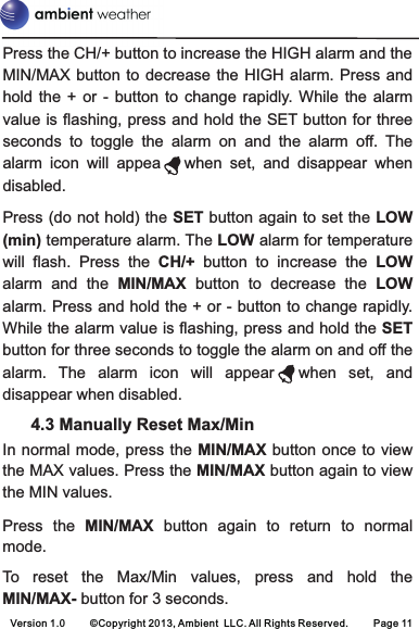 Version 1.0     ©Copyright 2013, Ambient  LLC. All Rights Reserved.     Page 11Press the CH/+ button to increase the HIGH alarm and the MIN/MAX button  to decrease  the HIGH  alarm. Press and hold  the  +  or  -  button  to  change  rapidly.  While  the  alarm value is flashing, press and hold the SET button for three seconds  to  toggle  the  alarm  on  and  the  alarm  off.  The alarm  icon  will  appea      when  set,  and  disappear  when disabled. Press (do not hold) the SET button again to set the LOW (min) temperature alarm. The LOW alarm for temperature will  flash.  Press  the  CH/+  button  to  increase  the  LOW alarm  and  the  MIN/MAX  button  to  decrease  the  LOW alarm. Press and hold the + or - button to change rapidly. While the alarm value is flashing, press and hold the SET button for three seconds to toggle the alarm on and off the alarm.  The  alarm  icon  will  appear   when  set,  and disappear when disabled.       4.3 Manually Reset Max/MinIn normal mode, press the MIN/MAX button  once to view the MAX values. Press the MIN/MAX button again to view the MIN values.Press  the  MIN/MAX button  again  to  return  to  normal mode.  To  reset  the  Max/Min  values,  press  and  hold  the MIN/MAX- button for 3 seconds. 