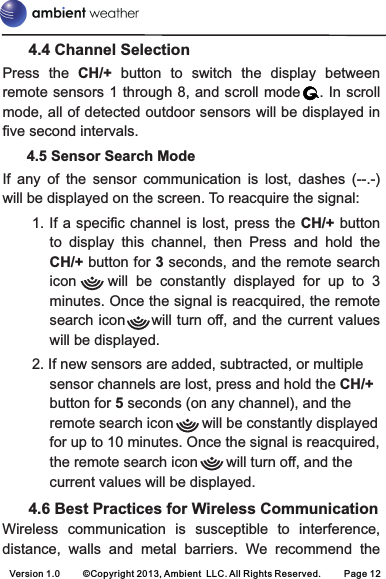       4.4 Channel SelectionPress  the  CH/+  button  to  switch  the  display  between remote sensors 1 through 8, and scroll mode  .  In scroll mode, all of detected outdoor sensors will be displayed in five second intervals.      4.5 Sensor Search ModeIf  any  of  the  sensor  communication  is  lost,  dashes  (--.-) will be displayed on the screen. To reacquire the signal:1. If a specific channel is lost, press the  CH/+ button to  display  this  channel,  then  Press  and  hold  the CH/+ button for 3 seconds, and the remote search icon        will  be  constantly  displayed  for  up  to  3 minutes. Once the signal is reacquired, the remote search icon     will turn off, and the current values will be displayed.2. If new sensors are added, subtracted, or multiple sensor channels are lost, press and hold the CH/+ button for 5 seconds (on any channel), and the remote search icon       will be constantly displayed for up to 10 minutes. Once the signal is reacquired, the remote search icon       will turn off, and the current values will be displayed.      4.6 Best Practices for Wireless CommunicationWireless  communication  is  susceptible  to  interference, distance,  walls  and  metal  barriers.  We  recommend  theVersion 1.0     ©Copyright 2013, Ambient  LLC. All Rights Reserved.     Page 12