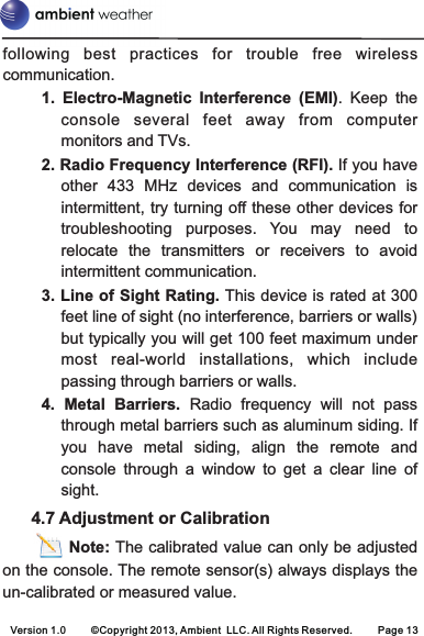 following  best  practices  for  trouble  free  wireless communication.1.  Electro-Magnetic  Interference  (EMI).  Keep  the console  several  feet  away  from computer monitors and TVs.2. Radio Frequency Interference (RFI). If you have other  433  MHz  devices  and  communication  is intermittent, try turning off these other devices for troubleshooting  purposes.  You  may  need  to relocate  the  transmitters  or  receivers  to  avoid intermittent communication.3. Line of Sight Rating. This device is rated at 300 feet line of sight (no interference, barriers or walls) but typically you will get 100 feet maximum under most  real-world  installations,  which  include passing through barriers or walls.4.  Metal  Barriers. Radio  frequency  will  not  pass through metal barriers such as aluminum siding. If you  have  metal  siding,  align  the  remote  and console  through  a  window  to  get  a  clear  line  of sight.      4.7 Adjustment or Calibration            Note: The calibrated value can only be adjusted on the console. The remote sensor(s) always displays the un-calibrated or measured value.Version 1.0     ©Copyright 2013, Ambient  LLC. All Rights Reserved.     Page 13