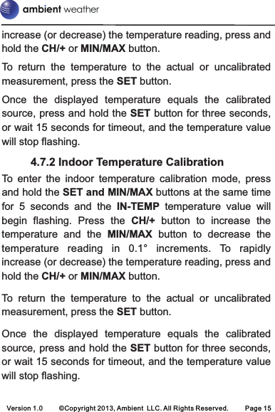 increase (or decrease) the temperature reading, press and hold the CH/+ or MIN/MAX button.To  return  the  temperature  to  the  actual  or  uncalibrated measurement, press the SET button.Once  the  displayed  temperature  equals  the  calibrated source, press and hold the SET button for three seconds, or wait 15 seconds for timeout, and the temperature value will stop flashing.          4.7.2 Indoor Temperature CalibrationTo  enter  the  indoor  temperature  calibration  mode,  press and hold the SET and MIN/MAX buttons at the same time for  5  seconds  and  the  IN-TEMP temperature  value  will begin  flashing.  Press  the  CH/+  button  to  increase  the temperature  and  the  MIN/MAX button  to  decrease  the temperature  reading  in 0.1°  increments.  To rapidly increase (or decrease) the temperature reading, press and hold the CH/+ or MIN/MAX button.To  return  the  temperature  to  the  actual  or  uncalibrated measurement, press the SET button.Once  the  displayed  temperature  equals  the  calibrated source, press and hold the SET button for three seconds, or wait 15 seconds for timeout, and the temperature value will stop flashing.Version 1.0     ©Copyright 2013, Ambient  LLC. All Rights Reserved.     Page 15