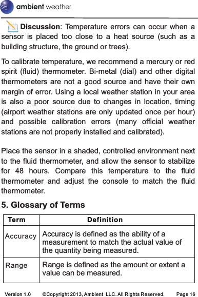 Accuracy is defined as the ability of a measurement to match the actual value of the quantity being measured.Range is defined as the amount or extent a value can be measured.RangeAccuracy   Term                                Definition    Version 1.0     ©Copyright 2013, Ambient  LLC. All Rights Reserved.     Page 16       Discussion:  Temperature  errors  can  occur  when  a sensor  is  placed  too  close  to  a  heat  source  (such  as  a building structure, the ground or trees).To calibrate temperature, we recommend a mercury or red spirit  (fluid)  thermometer.  Bi-metal  (dial)  and  other  digital thermometers are not  a  good  source  and  have  their  own margin of error. Using a local weather station in your area is  also  a  poor  source  due  to  changes  in  location,  timing (airport weather stations are only updated once per hour) and  possible  calibration  errors  (many  official  weather stations are not properly installed and calibrated).Place the sensor in a shaded, controlled environment next to the fluid thermometer, and allow the sensor to stabilize for  48  hours.  Compare  this  temperature  to  the  fluid thermometer  and  adjust  the  console  to  match  the  fluid thermometer.5. Glossary of Terms