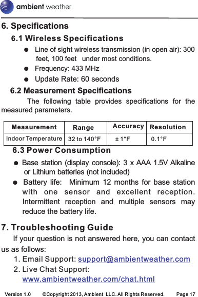 Measurement Range ResolutionIndoor Temperature 32 to 140°F ± 1°F 0.1°FAccuracy6. Specifications    6.1 Wireless SpecificationsLine of sight wireless transmission (in open air): 300 feet, 100 feet  under most conditions.Frequency: 433 MHzUpdate Rate: 60 seconds    6.2 Measurement Specifications            The  following  table  provides  specifications  for  the measured parameters. 6.3 Power ConsumptionBase station  (display  console): 3 x AAA 1.5V Alkaline or Lithium batteries (not included)Battery  life:   Minimum  12  months  for  base  station with  one  sensor  and  excellent  reception. Intermittent  reception  and  multiple  sensors  may reduce the battery life. 7. Troubleshooting Guide     If your question is not answered here, you can contact us as follows:      1. Email Support:       2. Live Chat Support:          ●   ●  ●  ● ● support@ambientweather.comwww.ambientweather.com/chat.htmlVersion 1.0     ©Copyright 2013, Ambient  LLC. All Rights Reserved.     Page 17