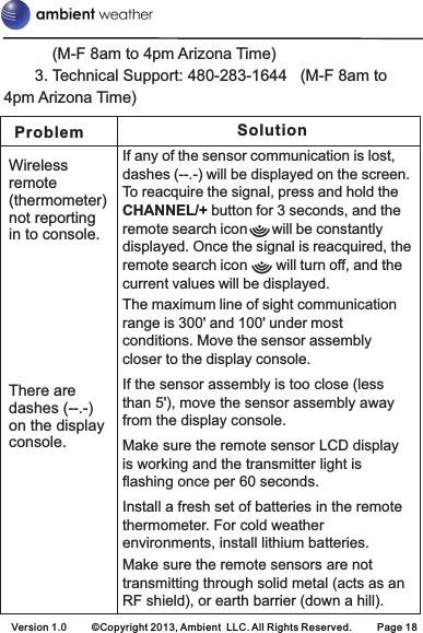 (M-F 8am to 4pm Arizona Time)       3. Technical Support: 480-283-1644   (M-F 8am to 4pm Arizona Time)Problem SolutionWireless remote (thermometer) not reporting in to console.There are dashes (--.-) on the display console.If any of the sensor communication is lost, dashes (--.-) will be displayed on the screen. To reacquire the signal, press and hold the CHANNEL/+ button for 3 seconds, and the remote search icon      will be constantly displayed. Once the signal is reacquired, the remote search icon       will turn off, and the current values will be displayed.   The maximum line of sight communication range is 300&apos; and 100&apos; under most conditions. Move the sensor assembly closer to the display console.If the sensor assembly is too close (less than 5&apos;), move the sensor assembly away from the display console.Make sure the remote sensor LCD display is working and the transmitter light is flashing once per 60 seconds.Install a fresh set of batteries in the remote thermometer. For cold weather environments, install lithium batteries.Make sure the remote sensors are not transmitting through solid metal (acts as an RF shield), or earth barrier (down a hill).Version 1.0     ©Copyright 2013, Ambient  LLC. All Rights Reserved.     Page 18