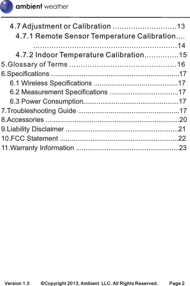 Version 1.0 ©Copyright 2013, Ambient  LLC. All Rights Reserved. Page 24.7 Adjustment or Calibration 4.7.1 Remote Sensor Temperature Calibration4.7.2 Indoor Temperature Calibration............................13.14...............155.Glossary of Terms ...............................................166.Specifications .................................................................. 176.1 Wireless Specifications .......................................... 176.2 Measurement Specifications ................................... 176.3 Power Consumption....................................... 177.Troubleshooting Guide ........................................... 178.Accessories .......................................................... 209.Liability Disclaimer ............................................. 2110.FCC Statement .................................................. 2211.Warranty Information .................................................... 23...................................................................................................................................