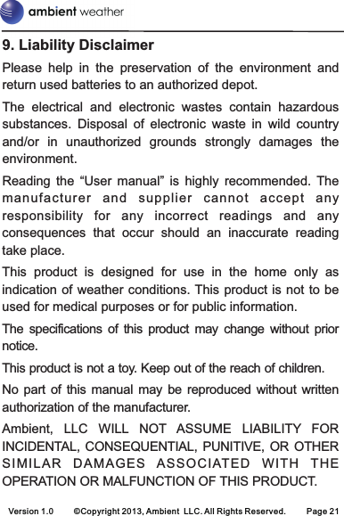 Version 1.0 ©Copyright 2013, Ambient  LLC. All Rights Reserved. Page 219. Liability DisclaimerPlease  help  in  the  preservation  of  the  environment  and return used batteries to an authorized depot. The  electrical  and  electronic  wastes  contain  hazardous substances.  Disposal  of  electronic  waste  in  wild  country and/or  in  unauthorized  grounds  strongly  damages  the environment.Reading  the  “User  manual”  is  highly  recommended.  The manufactu rer  an d  supplier  cannot   a ccept  any responsibility  for  any  incorrect  readings  and  any consequences  that  occur  should  an  inaccurate  reading take place.This  product  is  designed  for  use  in  the  home  only  as indication of weather conditions. This product is not to be used for medical purposes or for public information.The  specifications of  this  product  may change without  prior notice.This product is not a toy. Keep out of the reach of children.No part of  this manual  may be  reproduced without  written authorization of the manufacturer.Ambient,  LLC  WILL  NOT  ASSUME  LIABILITY  FOR INCIDENTAL, CONSEQUENTIAL, PUNITIVE, OR OTHER SIMILA R  DAMAGES   ASSOCIATED   WITH  THE OPERATION OR MALFUNCTION OF THIS PRODUCT.