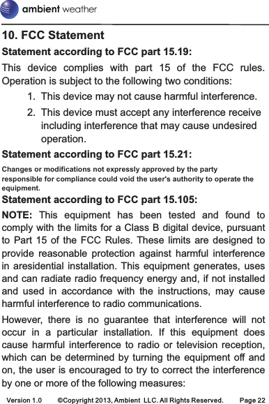 Version 1.0 ©Copyright 2013, Ambient  LLC. All Rights Reserved. Page 2210. FCC StatementStatement according to FCC part 15.19:  This  device  complies  with  part  15  of  the  FCC  rules. Operation is subject to the following two conditions: 1. This device may not cause harmful interference. 2. This device must accept any interference receive including interference that may cause undesired operation. Statement according to FCC part 15.21: Changes or modifications not expressly approved by the party responsible for compliance could void the user&apos;s authority to operate the equipment.Statement according to FCC part 15.105: NOTE:  This  equipment  has  been  tested  and  found  to comply with the limits for a Class B digital device, pursuant to  Part  15  of  the  FCC  Rules.  These  limits  are  designed  to provide  reasonable  protection  against  harmful  interference in  aresidential  installation. This  equipment  generates,  uses and can radiate radio frequency energy and, if not installed and  used  in  accordance  with  the  instructions,  may  cause harmful interference to radio communications. However,  there  is  no  guarantee  that  interference  will  not occur  in  a  particular  installation.  If  this  equipment  does cause  harmful  interference  to  radio  or  television  reception, which can  be  determined by  turning  the equipment off andon, the user is encouraged to try to correct the interference by one or more of the following measures: 