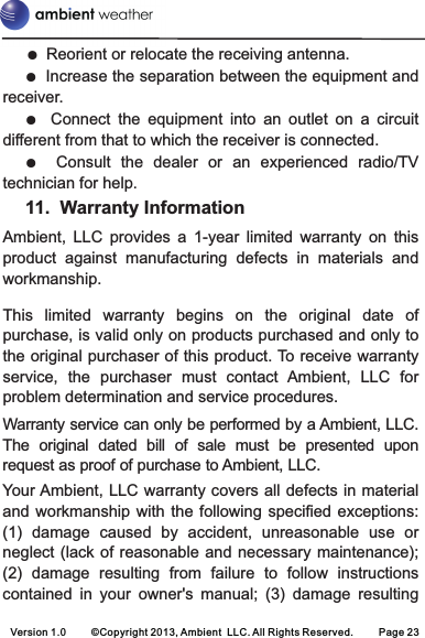 Version 1.0 ©Copyright 2013, Ambient  LLC. All Rights Reserved. Page 23●●●●Reorient or relocate the receiving antenna. Increase the separation between the equipment and receiver. Connect  the  equipment  into  an  outlet  on  a  circuit different from that to which the receiver is connected. Consult  the  dealer  or  an  experienced  radio/TV technician for help. 11. Warranty InformationAmbient,  LLC  provides  a  1-year  limited  warranty  on  this product  against  manufacturing  defects  in  materials  and workmanship.This  limited  warranty  begins  on  the  original  date  of purchase, is valid only on products purchased and only to the original purchaser of this product. To receive warranty service,  the  purchaser  must  contact  Ambient,  LLC  for problem determination and service procedures. Warranty service can only be performed by a Ambient, LLC. The  original  dated  bill  of  sale  must  be  presented  upon request as proof of purchase to Ambient, LLC.Your Ambient, LLC warranty covers all defects in material and workmanship  with  the following specified  exceptions: (1)  damage  caused  by  accident,  unreasonable  use  or neglect (lack of reasonable and necessary maintenance); (2)  damage  resulting  from  failure  to  follow  instructions contained  in  your  owner&apos;s  manual;  (3)  damage  resulting 