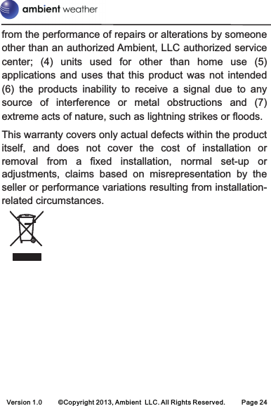 Version 1.0 ©Copyright 2013, Ambient  LLC. All Rights Reserved. Page 24from the performance of repairs or alterations by someone other than an authorized Ambient, LLC authorized service center;  (4)  units  used  for  other  than  home  use  (5) applications  and  uses  that  this  product  was  not  intended (6)  the  products  inability  to  receive  a  signal  due  to  any source  of  interference  or  metal  obstructions  and  (7) extreme acts of nature, such as lightning strikes or floods. This warranty covers only actual defects within the product itself,  and  does  not  cover  the  cost  of  installation  or removal  from  a  fixed  installation,  normal  set-up  or adjustments,  claims  based  on  misrepresentation  by  the seller or performance variations resulting from installation-related circumstances.