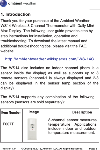 1. IntroductionThank you for your purchase of the Ambient Weather WS14 Wireless 8-Channel Thermometer with Daily Min/Max Display. The following user guide provides step by step instructions for installation, operation and troubleshooting. To download the latest manual and additional troubleshooting tips, please visit the FAQ website:The  WS14  also  includes  an  indoor  channel  (there  is  a sensor  inside  the  display)  as  well  as  supports  up  to  8 remote  sensors  (channel-1 is  always  displayed  and  2-8 can  be  displayed  in  the  sensor  temp  section  of  the display).The WS14 supports any combination of the following sensors (sensors are sold separately):http://ambientweather.wikispaces.com/ WS-14CItem NumberDescription8-channel sensor measures temperature.  Applications include  indoor  and  outdoor temperature measurement.F007TImageVersion 1.0 ©Copyright 2013, Ambient  LLC. All Rights Reserved. Page 3