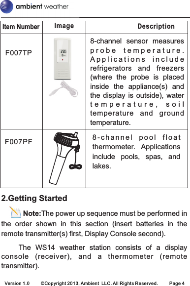 Item NumberDescriptionImageVersion 1.0 ©Copyright 2013, Ambient  LLC. All Rights Reserved. Page 48-channel  sensor  measures p r o b e   t e m p e r a t u r e .  A p p l i c a t i o n s   i n c l u d e  refrigerators  and  freezers (where  the  probe  is  placed inside  the  appliance(s)  and the display is outside), water t e m p e r a t u r e ,   s o i ltemperature  and  ground temperature. F007TP8 - c h a n n e l   p o o l   f l o a t  thermometer.  Applications include  pools,  spas,  and lakes.F007PF2.Getting Started       Note:The power up sequence must be performed in the  order  shown  in  this  section  (insert  batteries  in  the remote transmitter(s) first, Display Console second).               The  WS14  weather  station  consists  of  a  display console  (receiver),  and  a  thermometer  (remote transmitter).