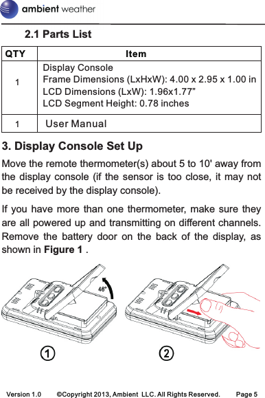     QTY ItemDisplay ConsoleFrame Dimensions (LxHxW): 4.00 x 2.95 x 1.00 inLCD Dimensions (LxW): 1.96x1.77”LCD Segment Height: 0.78 inches11User ManualVersion 1.0 ©Copyright 2013, Ambient  LLC. All Rights Reserved. Page 5        2.1 Parts List  3. Display Console Set UpMove the remote thermometer(s) about 5 to 10&apos; away from the display  console  (if  the sensor is  too  close,  it may not be received by the display console).If you have  more  than  one  thermometer, make  sure they are all powered up and transmitting on different channels. Remove  the  battery  door  on  the  back  of  the  display,  as shown in Figure 1 .