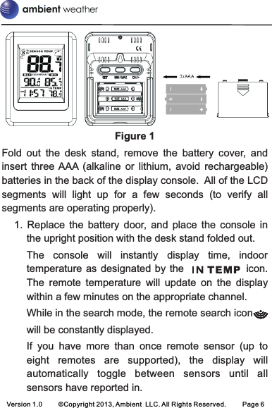 Figure 1Fold  out  the  desk  stand,  remove  the  battery  cover,  and insert  three AAA  (alkaline  or  lithium,  avoid  rechargeable) batteries in the back of the display console.  All of the LCD segments  will  light  up  for  a  few  seconds  (to  verify  all segments are operating properly).1.  Replace  the  battery  door,  and  place  the  console  in the upright position with the desk stand folded out. The  console  will  instantly  display  time,  indoor temperature as  designated by the                    icon. The  remote  temperature  will  update  on  the  display within a few minutes on the appropriate channel. While in the search mode, the remote search icon will be constantly displayed.If  you  have  more  than  once  remote  sensor  (up  to eight  remotes  are  supported),  the  display  willautomatically  toggle  between  sensors  until  allsensors have reported in.Version 1.0 ©Copyright 2013, Ambient  LLC. All Rights Reserved. Page 6