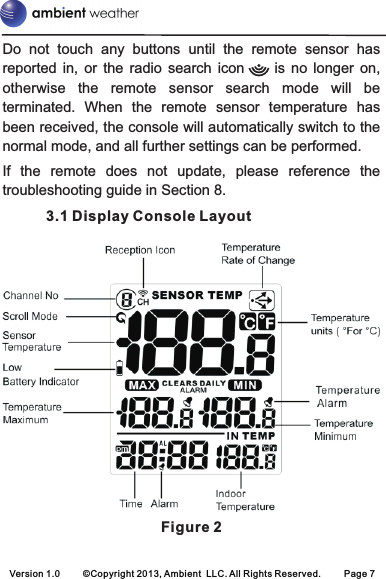 Version 1.0 ©Copyright 2013, Ambient  LLC. All Rights Reserved. Page 7Do  not  touch  any  buttons  until  the  remote  sensor  has reported  in,  or  the  radio  search  icon          is  no  longer  on, otherwise  the  remote  sensor  search  mode  will  be terminated.  When  the  remote  sensor  temperature  has been received, the console will automatically switch to the normal mode, and all further settings can be performed.If  the  remote  does  not  update,  please  reference  the troubleshooting guide in Section 8.Display Console LayoutFigure 23.1 