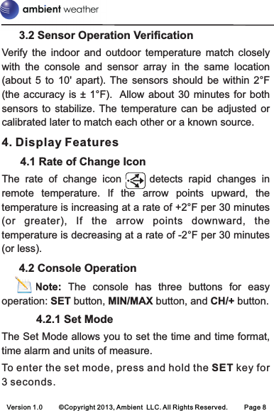       3.2 Sensor Operation VerificationVerify  the  indoor  and  outdoor  temperature  match  closely with  the  console  and  sensor  array  in  the  same  location (about  5  to  10&apos;  apart).  The  sensors  should  be  within  2°F (the accuracy  is ± 1°F).   Allow  about 30  minutes for both sensors  to  stabilize. The  temperature  can  be  adjusted  or calibrated later to match each other or a known source.4. Display Features      4.1 Rate of Change IconThe  rate  of  change  icon          detects  rapid  changes  in remote  temperature.  If  the  arrow  points  upward,  the temperature is increasing at a rate of +2°F per 30 minutes (or  greater),  If  the  arrow  points  downward,  the temperature is decreasing at a rate of -2°F per 30 minutes (or less).      4.2 Console Operation      Note:  The  console  has  three  buttons  for  easy operation: SET button, MIN/MAX button, and CH/+ button.            4.2.1 Set ModeThe Set Mode allows you to set the time and time format, time alarm and units of measure.To enter the set mode, press and hold the SET key for 3 seconds.Version 1.0 ©Copyright 2013, Ambient  LLC. All Rights Reserved. Page 8