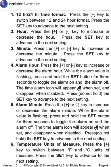 Version 1.0 ©Copyright 2013, Ambient  LLC. All Rights Reserved. Page 91switch between 12 and 24 hour format. Press the SET key to advance to the next setting.2.  Hour.  Press  the  [+]  or  [-]  key  to  increase  or decrease  the  hour.    Press  the  SET  key  to advance to the next setting.3.  Minute.  Press  the  [+]  or  [-]  key  to  increase  or decrease  the  minute.    Press  the  SET  key  to advance to the next setting.4. Alarm Hour. Press the [+] or [-] key to increase or decrease the alarm hour. While the alarm value is flashing, press and hold the  SET button for three seconds to toggle the alarm on and  the alarm off. The time alarm icon will appear     when set, and disappear when disabled.  Press (do not hold) the SET key to advance to the next setting.5. Alarm Minute. Press the [+] or [-] key to increase or  decrease  the  alarm  minute.  While  the  alarm value  is  flashing,  press  and hold  the  SET button for three  seconds to  toggle the alarm  on and  the alarm off. The time alarm icon will appear     when set, and disappear  when  disabled.    Press(do  not hold) the SET key to advance to the next setting.6.  Temperature  Units  of  Measure.  Press  the  [+] key  to  switch  between  °F  and  °C  units  of measure.  Press  the  SET  key  to  advance  to  the next setting..  12  hr/24  hr  time  format.    Press  the  [+]  key  to 