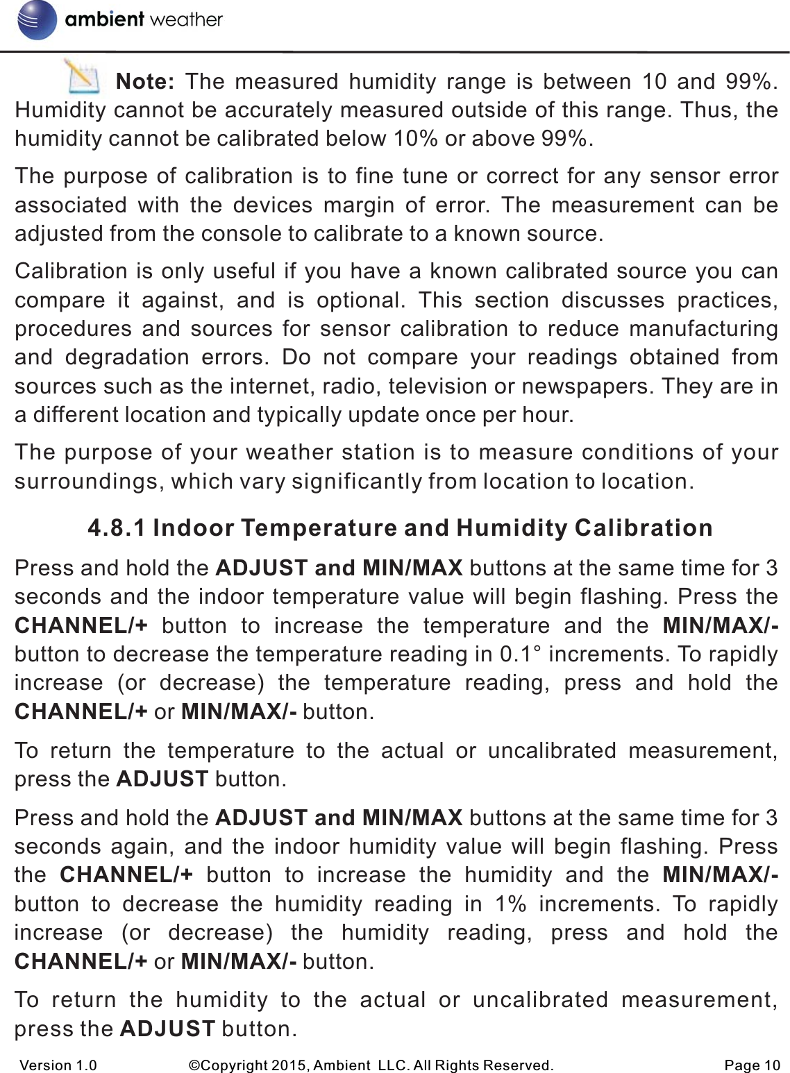           Note:  The  measured  humidity  range  is  between  10  and  99%. Humidity cannot be accurately measured outside of this range. Thus, the humidity cannot be calibrated below 10% or above 99%.The purpose of calibration is to fine tune or correct for any sensor error associated  with  the  devices  margin  of  error.  The  measurement  can  be adjusted from the console to calibrate to a known source.Calibration is only useful if you have a known calibrated source you can compare  it  against,  and  is  optional.  This  section  discusses  practices, procedures  and  sources  for  sensor  calibration  to  reduce  manufacturing and  degradation  errors.  Do  not  compare  your  readings  obtained  from sources such as the internet, radio, television or newspapers. They are in a different location and typically update once per hour.  The purpose of your weather station is to measure conditions of your surroundings, which vary significantly from location to location.           4.8.1 Indoor Temperature and Humidity CalibrationPress and hold the ADJUST and MIN/MAX buttons at the same time for 3 seconds and the indoor temperature value will begin flashing. Press the CHANNEL/+  button  to  increase  the  temperature  and  the  MIN/MAX/- button to decrease the temperature reading in 0.1° increments. To rapidly increase  (or  decrease)  the  temperature  reading,  press  and  hold  the CHANNEL/+ or MIN/MAX/- button.To  return  the  temperature  to  the  actual  or  uncalibrated  measurement, press the ADJUST button.Press and hold the ADJUST and MIN/MAX buttons at the same time for 3 seconds again,  and  the indoor humidity value will begin flashing. Press the  CHANNEL/+  button  to  increase  the  humidity  and  the  MIN/MAX/- button  to  decrease  the  humidity  reading  in  1%  increments.  To  rapidly increase  (or  decrease)  the  humidity  reading,  press  and  hold  the CHANNEL/+ or MIN/MAX/- button.To  return  the  humidity  to  the  actual  or  uncalibrated  measurement, press the ADJUST button.Version 1.0             ©Copyright 2015, Ambient  LLC. All Rights Reserved.                        Page 10