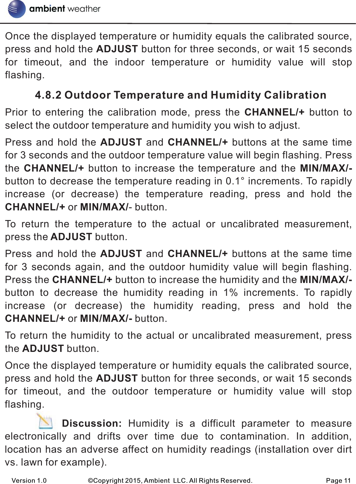 Once the displayed temperature or humidity equals the calibrated source, press and hold the ADJUST button for three seconds, or wait 15 seconds for  timeout,  and  the  indoor  temperature  or  humidity  value  will  stop flashing.          4.8.2 Outdoor Temperature and Humidity CalibrationPrior  to  entering  the  calibration  mode,  press  the  CHANNEL/+  button  to select the outdoor temperature and humidity you wish to adjust.Press and hold  the ADJUST and CHANNEL/+ buttons at  the same time for 3 seconds and the outdoor temperature value will begin flashing. Press the CHANNEL/+  button to  increase the temperature  and  the MIN/MAX/- button to decrease the temperature reading in 0.1° increments. To rapidly increase  (or  decrease)  the  temperature  reading,  press  and  hold  the CHANNEL/+ or MIN/MAX/- button.To  return  the  temperature  to  the  actual  or  uncalibrated  measurement, press the ADJUST button.Press and hold  the ADJUST and CHANNEL/+ buttons at  the same time for  3  seconds  again, and  the  outdoor  humidity value  will  begin  flashing. Press the CHANNEL/+ button to increase the humidity and the MIN/MAX/- button  to  decrease  the  humidity  reading  in  1%  increments.  To  rapidly increase  (or  decrease)  the  humidity  reading,  press  and  hold  the CHANNEL/+ or MIN/MAX/- button.To return  the humidity  to the actual  or uncalibrated  measurement, press the ADJUST button.Once the displayed temperature or humidity equals the calibrated source, press and hold the ADJUST button for three seconds, or wait 15 seconds for  timeout,  and  the  outdoor  temperature  or  humidity  value  will  stop flashing.         Discussion:  Humidity  is  a  difficult  parameter  to  measure electronically  and  drifts  over  time  due  to  contamination.  In  addition, location has an adverse affect on humidity readings (installation over dirt vs. lawn for example). Version 1.0             ©Copyright 2015, Ambient  LLC. All Rights Reserved.                       Page 11