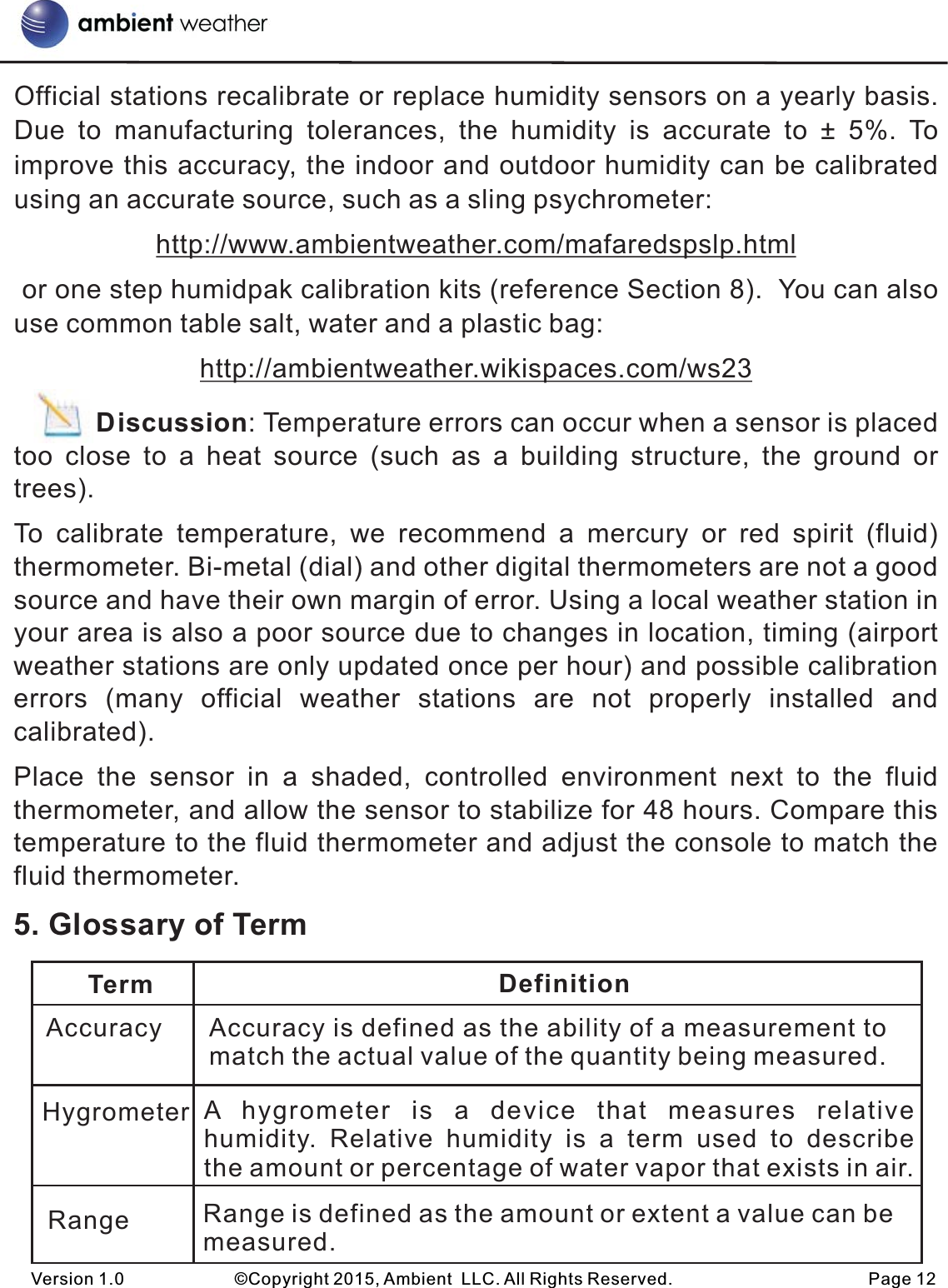 Official stations recalibrate or replace humidity sensors on a yearly basis.  Due  to  manufacturing  tolerances,  the  humidity  is  accurate  to  ±  5%.  To improve this accuracy, the indoor and outdoor humidity can be calibrated using an accurate source, such as a sling psychrometer:http://www.ambientweather.com/mafaredspslp.html or one step humidpak calibration kits (reference Section 8).  You can also use common table salt, water and a plastic bag:http://ambientweather.wikispaces.com/ws23                                            Discussion: Temperature errors can occur when a sensor is placed too  close  to  a  heat  source  (such  as  a  building  structure,  the  ground  or trees).To  calibrate  temperature,  we  recommend  a  mercury  or  red  spirit (fluid) thermometer. Bi-metal (dial) and other digital thermometers are not a good source and have their own margin of error. Using a local weather station in your area is also a poor source due to changes in location, timing (airport weather stations are only updated once per hour) and possible calibration errors  (many  official  weather  stations  are  not  properly  installed  and calibrated).Place  the  sensor  in  a  shaded,  controlled  environment  next  to  the  fluid thermometer, and allow the sensor to stabilize for 48 hours. Compare this temperature to the fluid thermometer and adjust the console to match the fluid thermometer. 5. Glossary of TermVersion 1.0             ©Copyright 2015, Ambient  LLC. All Rights Reserved.                       Page 12Term DefinitionAccuracyHygrometerRangeAccuracy is defined as the ability of a measurement to match the actual value of the quantity being measured.A  hygrometer  is  a  device  that  measures  relative humidity.  Relative  humidity  is  a  term  used  to  describe the amount or percentage of water vapor that exists in air.Range is defined as the amount or extent a value can be measured.