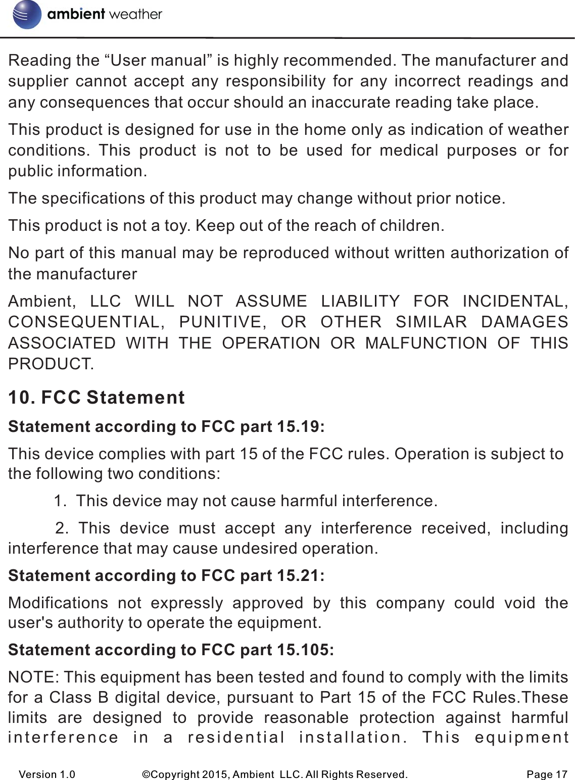 Reading the “User manual” is highly recommended. The manufacturer and supplier  cannot  accept  any  responsibility  for  any  incorrect  readings  and any consequences that occur should an inaccurate reading take place.This product is designed for use in the home only as indication of weather conditions.  This  product  is  not  to  be  used  for  medical  purposes  or  for public information.The specifications of this product may change without prior notice.This product is not a toy. Keep out of the reach of children.No part of this manual may be reproduced without written authorization of the manufacturerAmbient,  LLC  WILL  NOT  ASSUME  LIABILITY  FOR  INCIDENTAL, CONSEQUENTIAL,  PUNITIVE,  OR  OTHER  SIMILAR  DAMAGES ASSOCIATED  WITH  THE  OPERATION  OR  MALFUNCTION  OF  THIS PRODUCT.    10. FCC StatementStatement according to FCC part 15.19: This device complies with part 15 of the FCC rules. Operation is subject to the following two conditions:           1.  This device may not cause harmful interference.      2. This  device  must  accept  any  interference  received,  including interference that may cause undesired operation. Statement according to FCC part 15.21: Modifications  not  expressly  approved  by  this  company  could  void  the user&apos;s authority to operate the equipment.Statement according to FCC part 15.105: NOTE: This equipment has been tested and found to comply with the limits for a Class B digital device, pursuant to Part 15 of the FCC Rules.These limits  are  designed  to  provide  reasonable  protection  against  harmful interference  in  a  residential  installation.  This  equipmentVersion 1.0             ©Copyright 2015, Ambient  LLC. All Rights Reserved.                       Page 17