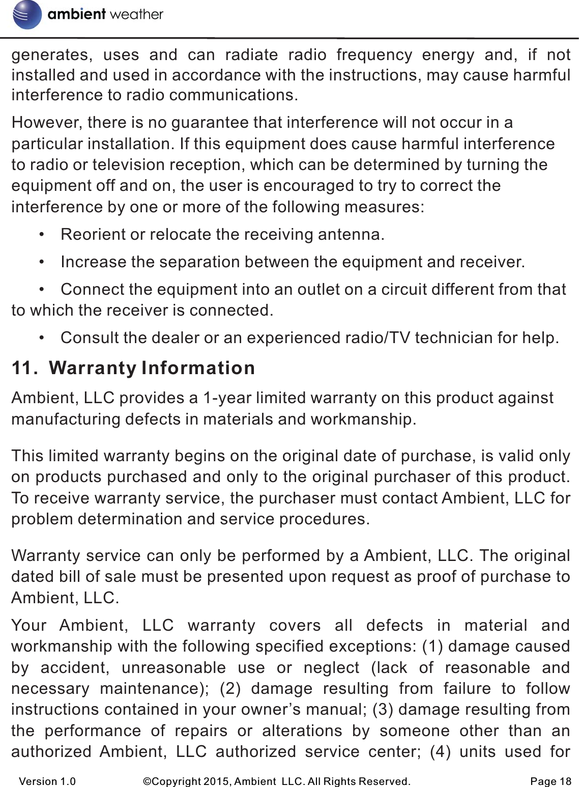 generates,  uses  and  can  radiate  radio  frequency energy  and,  if  not installed and used in accordance with the instructions, may cause harmful interference to radio communications. However, there is no guarantee that interference will not occur in a particular installation. If this equipment does cause harmful interference to radio or television reception, which can be determined by turning the equipment off and on, the user is encouraged to try to correct the interference by one or more of the following measures:       • Reorient or relocate the receiving antenna.       • Increase the separation between the equipment and receiver.       • Connect the equipment into an outlet on a circuit different from that  to which the receiver is connected.       • Consult the dealer or an experienced radio/TV technician for help. 11.  Warranty InformationAmbient, LLC provides a 1-year limited warranty on this product against manufacturing defects in materials and workmanship.This limited warranty begins on the original date of purchase, is valid only on products purchased and only to the original purchaser of this product. To receive warranty service, the purchaser must contact Ambient, LLC for problem determination and service procedures. Warranty service can only be performed by a Ambient, LLC. The original dated bill of sale must be presented upon request as proof of purchase to Ambient, LLC.Your  Ambient,  LLC  warranty  covers  all  defects  in  material  and workmanship with the following specified exceptions: (1) damage caused by  accident,  unreasonable  use  or  neglect  (lack  of  reasonable  and necessary  maintenance);  (2)  damage  resulting  from  failure  to  follow instructions contained in your owner’s manual; (3) damage resulting from the  performance  of  repairs  or  alterations  by  someone  other  than an authorized  Ambient,  LLC  authorized  service  center;  (4)  units  used  forVersion 1.0             ©Copyright 2015, Ambient  LLC. All Rights Reserved.                       Page 18