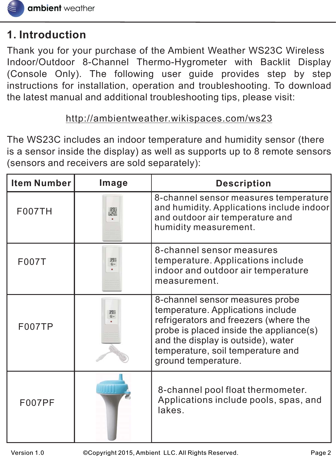 1. IntroductionThank you for your purchase of the Ambient Weather WS23C Wireless Indoor/Outdoor  8-Channel  Thermo-Hygrometer  with  Backlit  Display (Console  Only).  The  following  user  guide  provides  step  by  step instructions for  installation, operation and  troubleshooting. To  download the latest manual and additional troubleshooting tips, please visit:http://ambientweather.wikispaces.com/ws23The WS23C includes an indoor temperature and humidity sensor (there is a sensor inside the display) as well as supports up to 8 remote sensors (sensors and receivers are sold separately):Version 1.0             ©Copyright 2015, Ambient  LLC. All Rights Reserved.                        Page 2Item Number Image DescriptionF007THF007TF007TPF007PF8-channel sensor measures temperature and humidity. Applications include indoor and outdoor air temperature and humidity measurement.8-channel sensor measures temperature. Applications include indoor and outdoor air temperature measurement.8-channel sensor measures probe temperature. Applications include refrigerators and freezers (where the probe is placed inside the appliance(s) and the display is outside), water temperature, soil temperature and ground temperature.8-channel pool float thermometer. Applications include pools, spas, and lakes.