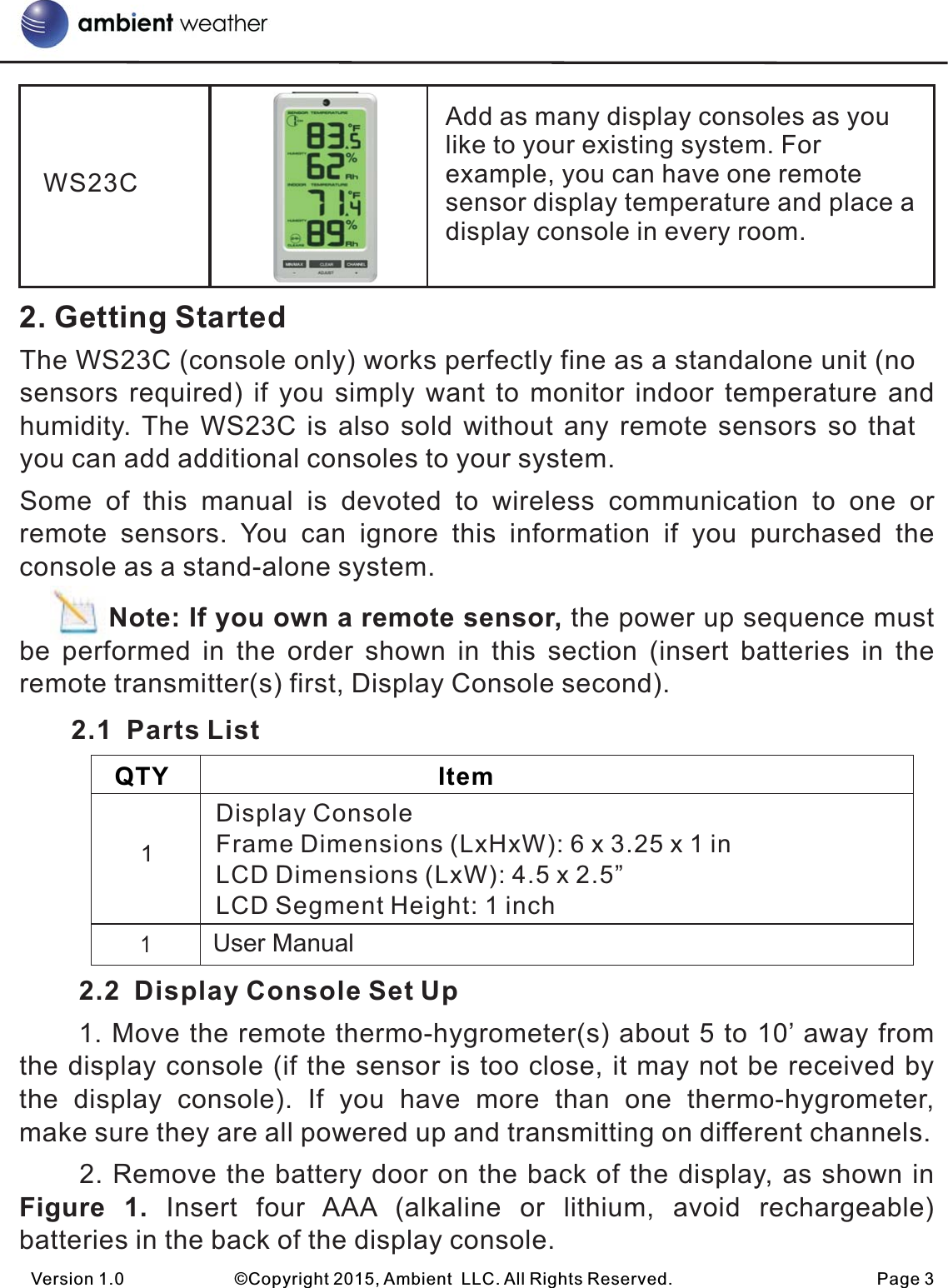 2. Getting StartedThe WS23C (console only) works perfectly fine as a standalone unit (no sensors required) if you  simply want to monitor  indoor temperature and humidity. The WS23C is also sold without any remote sensors so that you can add additional consoles to your system.                                            Some  of  this  manual  is  devoted  to  wireless  communication  to  one or remote  sensors.  You  can  ignore  this  information  if  you  purchased  the console as a stand-alone system.          Note: If you own a remote sensor, the power up sequence must be  performed  in  the  order  shown  in  this  section  (insert  batteries  in  the remote transmitter(s) first, Display Console second).        2.1  Parts List        2.2  Display Console Set Up      1. Move the remote thermo-hygrometer(s) about 5 to 10’ away from the display console (if the sensor is too close, it may not be received by the  display  console).  If  you  have  more  than  one  thermo-hygrometer, make sure they are all powered up and transmitting on different channels.      2. Remove the battery door on the back of the display, as shown in Figure  1.  Insert  four  AAA  (alkaline  or  lithium,  avoid  rechargeable) batteries in the back of the display console.Version 1.0             ©Copyright 2015, Ambient  LLC. All Rights Reserved.                        Page 3    QTY                                       Item        Display ConsoleFrame Dimensions (LxHxW): 6 x 3.25 x 1 inLCD Dimensions (LxW): 4.5 x 2.5”LCD Segment Height: 1 inch1User Manual           1WS23CAdd as many display consoles as you like to your existing system. For example, you can have one remote sensor display temperature and place a display console in every room.