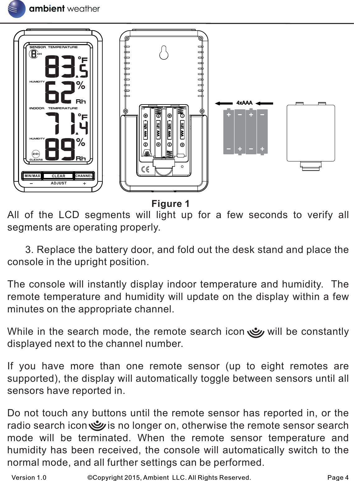                                                         Figure 1All  of  the  LCD  segments  will  light  up  for  a  few  seconds  to  verify  all segments are operating properly.      3. Replace the battery door, and fold out the desk stand and place the console in the upright position. The console will instantly display indoor temperature and humidity.  The remote temperature and humidity will update on the display within a few minutes on the appropriate channel. While in the search mode, the remote search icon      will be constantly displayed next to the channel number.If  you  have  more  than  one  remote  sensor  (up  to  eight  remotes  are supported), the display will automatically toggle between sensors until all sensors have reported in.Do not touch any buttons until the remote sensor has reported in, or the radio search icon       is no longer on, otherwise the remote sensor search mode  will  be  terminated.  When  the  remote  sensor  temperature  and humidity has been received, the console will automatically switch to the normal mode, and all further settings can be performed.Version 1.0             ©Copyright 2015, Ambient  LLC. All Rights Reserved.                        Page 4