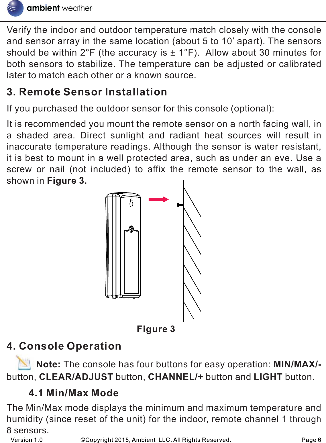 Verify the indoor and outdoor temperature match closely with the console and sensor array in the same location (about 5 to 10’ apart). The sensors should be within 2°F (the accuracy is ± 1°F).  Allow about 30 minutes for both sensors to stabilize. The temperature can be adjusted or calibrated later to match each other or a known source.3. Remote Sensor InstallationIf you purchased the outdoor sensor for this console (optional):It is recommended you mount the remote sensor on a north facing wall, in a  shaded  area.  Direct  sunlight  and  radiant  heat  sources  will  result  in inaccurate temperature readings. Although the sensor is water resistant, it is best to mount in a well protected area, such as under an eve. Use a screw  or  nail  (not  included)  to  affix  the  remote  sensor  to  the  wall,  as shown in Figure 3.                                                     Figure 34. Console Operation           Note: The console has four buttons for easy operation: MIN/MAX/- button, CLEAR/ADJUST button, CHANNEL/+ button and LIGHT button.        4.1 Min/Max ModeThe Min/Max mode displays the minimum and maximum temperature and humidity (since reset of the unit) for the indoor, remote channel 1 through 8 sensors.Version 1.0             ©Copyright 2015, Ambient  LLC. All Rights Reserved.                        Page 6